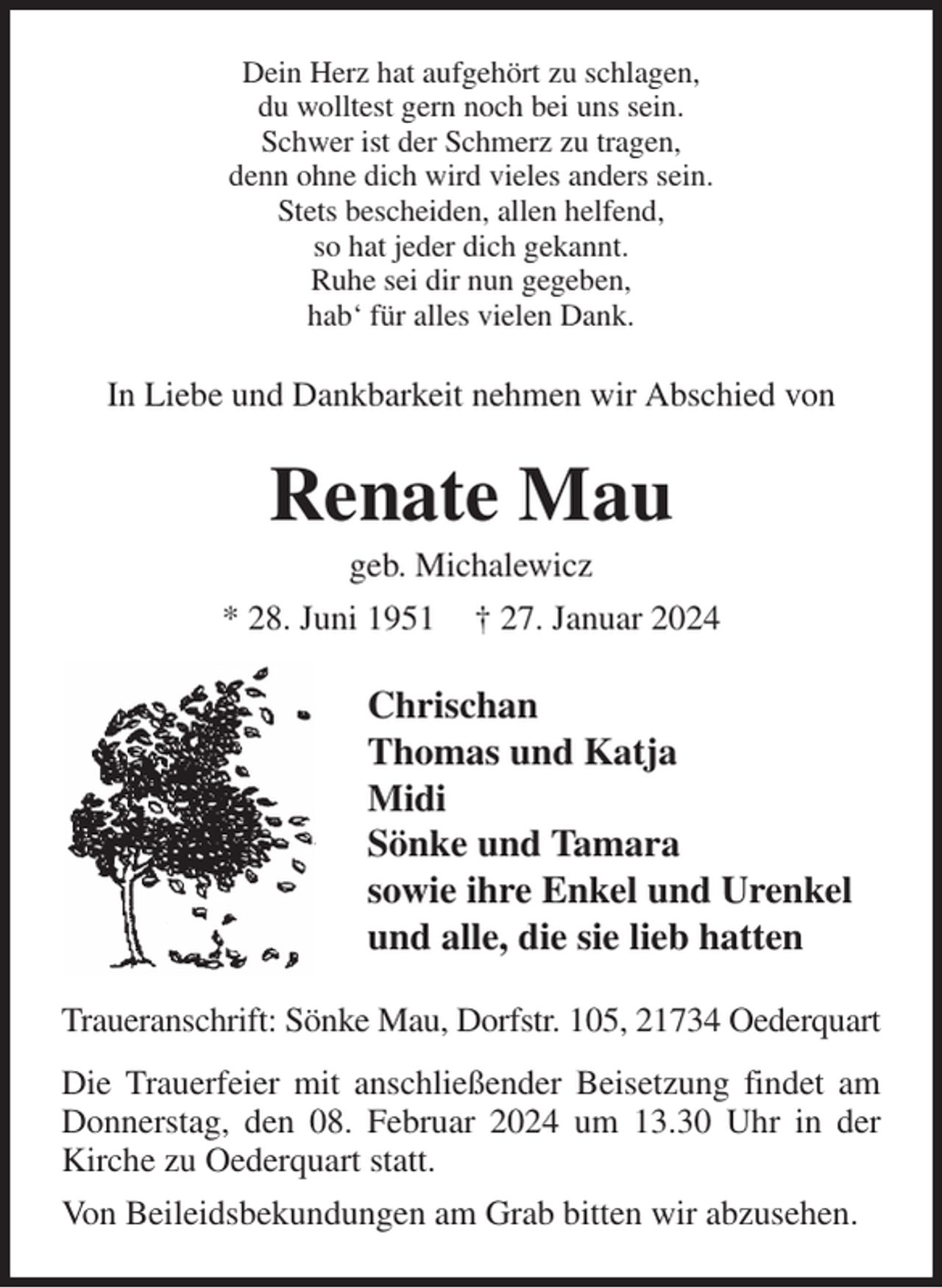 <p>Dein Herz hat aufgehört zu schlagen,<br />du wolltest gern noch bei uns sein.<br />Schwer ist der Schmerz zu tragen,<br />denn ohne dich wird vieles anders sein.<br />Stets bescheiden, allen helfend,<br />so hat jeder dich gekannt.<br />Ruhe sei dir nun gegeben,<br />hab' für alles vielen Dank.<br />In Liebe und Dankbarkeit nehmen wir Abschied von<br />Renate Mau<br />geb. Michalewicz<br />* 28. Juni 1951 † 27. Januar 2024<br />Chrischan<br />Thomas und Katja<br />Midi<br />Sönke und Tamara<br />sowie ihre Enkel und Urenkel<br />und alle, die sie lieb hatten<br />Traueranschrift: Sönke Mau, Dorfstr. 105, 21734 Oederquart<br />Die Trauerfeier mit anschließender Beisetzung findet am Donnerstag, den 08. Februar 2024 um 13.30 Uhr in der Kirche zu Oederquart statt.<br />Von Beileidsbekundungen am Grab bitten wir abzusehen.</p>