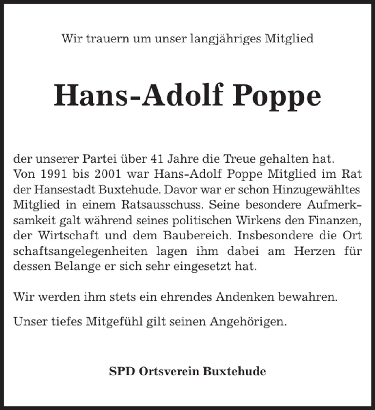 <p>Wir trauern um unser langjähriges Mitglied<br />Hans-Adolf Poppe<br />der unserer Partei über 41 Jahre die Treue gehalten hat.<br />Von 1991 bis 2001 war Hans-Adolf Poppe Mitglied im Rat<br />der Hansestadt Buxtehude. Davor war er schon Hinzugewähltes<br />Mitglied in einem Ratsausschuss. Seine besondere Aufmerk-<br />samkeit galt während seines politischen Wirkens den Finanzen,<br />der Wirtschaft und dem Baubereich. Insbesondere die Ort<br />schaftsangelegenheiten lagen ihm dabei am Herzen für<br />dessen Belange er sich sehr eingesetzt hat.</p>
<p>Wir werden ihm stets ein ehrendes Andenken bewahren.<br />Unser tiefes Mitgefühl gilt seinen Angehörigen.<br />SPD Ortsverein Buxtehude</p>