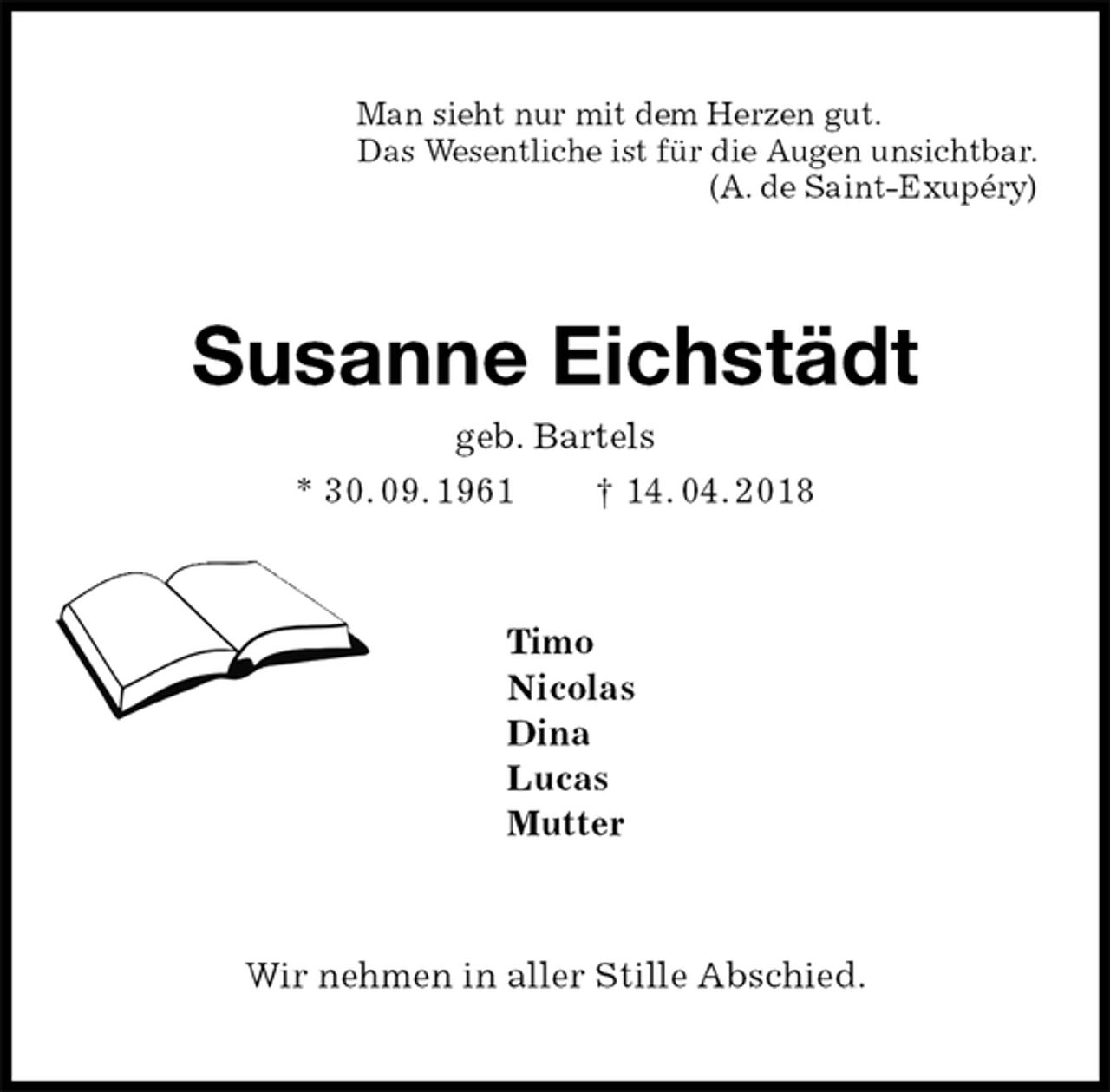 <p>Man sieht nur mit dem Herzen gut.<br />Das Wesentliche ist für die Augen unsichtbar.<br />(A. de Saint-Exupéry)<br />Susanne Eichstädt<br />geb. Bartels<br />* 30. 09. 1961 † 14. 04. 2018<br />Timo<br />Nicolas<br />Dina<br />Lucas<br />Mutter<br />Wir nehmen in aller Stille Abschied.</p>