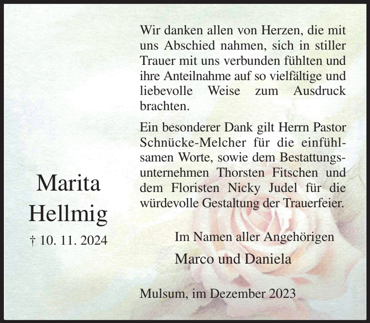 <p>Wir danken allen von Herzen, die mit uns Abschied nahmen, sich in stiller Trauer mit uns verbunden fühlten und ihre Anteilnahme auf so vielfältige und liebevolle Weise zum Ausdruck brachten.<br />Ein besonderer Dank gilt Herrn Pastor Schnücke-Melcher für die einfühlsamen Worte, sowie dem Bestattungsunternehmen Thorsten Fitschen und dem Floristen Nicky Judel für die<br />würdevolle Gestaltung der Trauerfeier.<br />Im Namen aller Angehörigen<br />Marco und Daniela<br />Mulsum, im Dezember 2023</p><p>Marita<br />Hellmig<br />† 10. 11. 2024</p>