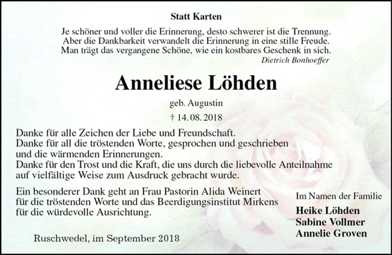 <p>Statt Karten<br />Je schöner und voller die Erinnerung, desto schwerer ist die Trennung.<br />Aber die Dankbarkeit verwandelt die Erinnerung in eine stille Freude.<br />Man trägt das vergangene Schöne, wie ein kostbares Geschenk in sich.<br />Dietrich Bonhoeffer<br />Anneliese Löhden<br />geb. Augustin<br />† 14. 08. 2018<br />Danke für alle Zeichen der Liebe und Freundschaft.<br />Danke für all die tröstenden Worte, gesprochen und geschrieben<br />und die wärmenden Erinnerungen.<br />Danke für den Trost und die Kraft, die uns durch die liebevolle Anteilnahme<br />auf vielfältige Weise zum Ausdruck gebracht wurde.<br />Ein besonderer Dank geht an Frau Pastorin Alida Weinert<br />für die tröstenden Worte und das Beerdigungsinstitut Mirkens<br />für die würdevolle Ausrichtung.</p><p>Ruschwedel, im September 2018<br />Im Namen der Familie<br />Heike Löhden<br />Sabine Vollmer<br />Annelie Groven</p>