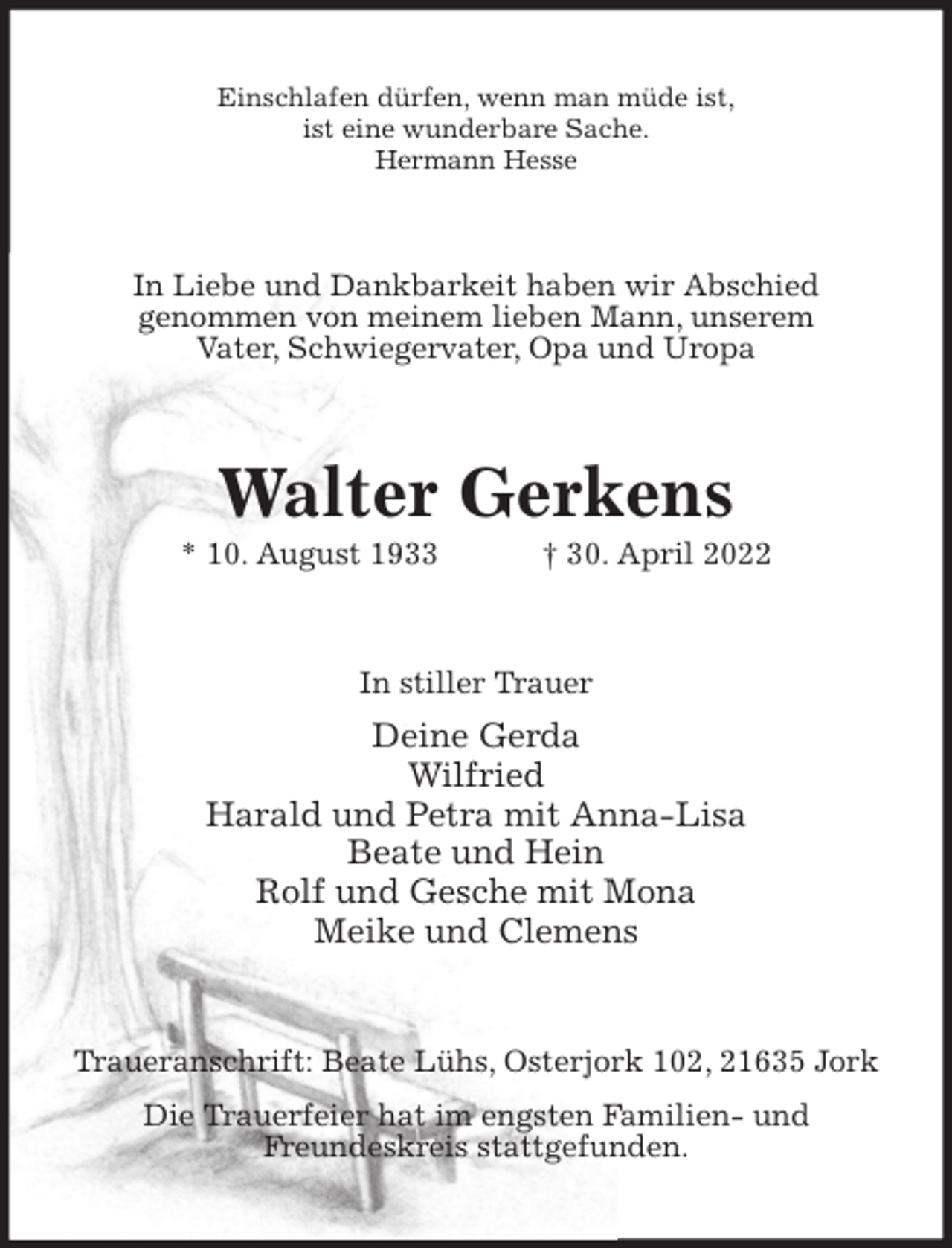<p>Einschlafen dürfen, wenn man müde ist,<br />ist eine wunderbare Sache.<br />Hermann Hesse<br />In Liebe und Dankbarkeit haben wir Abschied<br />genommen von meinem lieben Mann, unserem<br />Vater, Schwiegervater, Opa und Uropa<br />Walter Gerkens<br />* 10. August 1933 † 30. April 2022<br />In stiller Trauer<br />Deine Gerda<br />Wilfried<br />Harald und Petra mit Anna-Lisa<br />Beate und Hein<br />Rolf und Gesche mit Mona<br />Meike und Clemens<br />Traueranschrift: Beate Lühs, Osterjork 102, 21635 Jork<br />Die Trauerfeier hat im engsten Familien- und<br />Freundeskreis stattgefunden.</p>