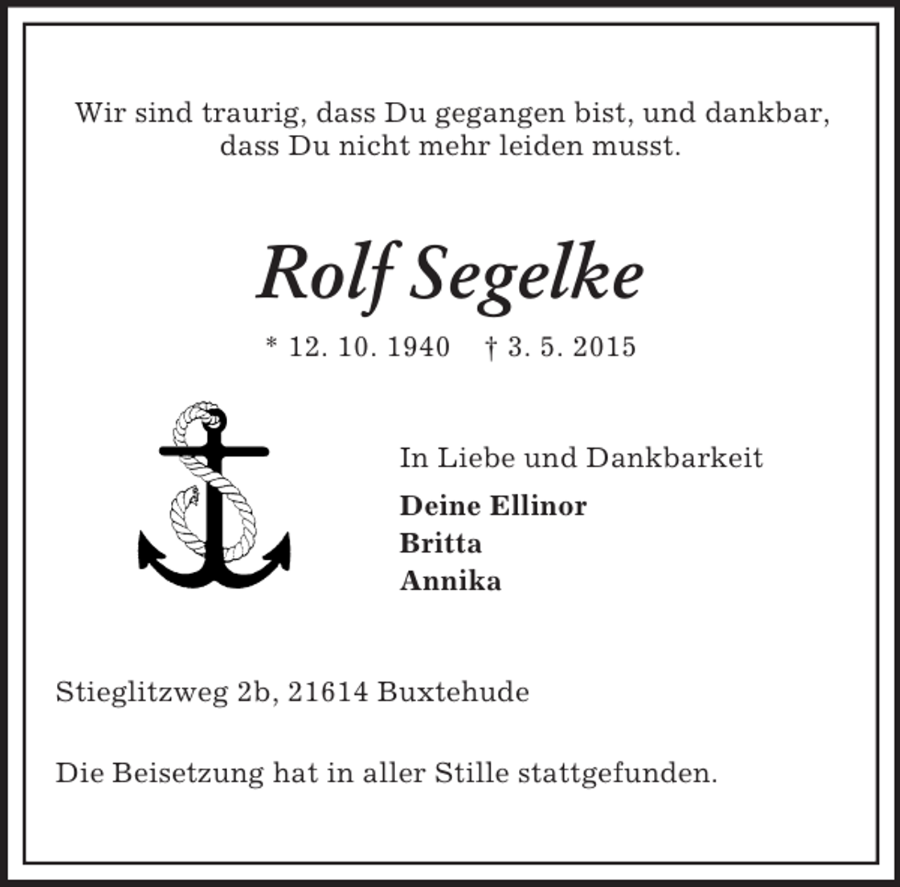 <p>Wir sind traurig, dass Du gegangen bist, und dankbar,<br />dass Du nicht mehr leiden musst.<br />Rolf Segelke<br />* 12. 10. 1940 † 3. 5. 2015<br />In Liebe und Dankbarkeit<br />Deine Ellinor<br />Britta<br />Annika<br />Stieglitzweg 2b, 21614 Buxtehude</p><p>Die Beisetzung hat in aller Stille stattgefunden.</p>