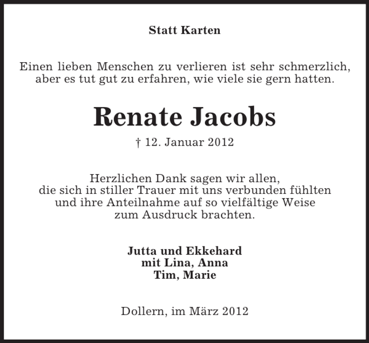 <p>Statt Karten<br />Einen lieben Menschen zu verlieren ist sehr schmerzlich,<br />aber es tut gut zu erfahren, wie viele sie gern hatten.</p><p>Renate Jacobs<br />† 12. Januar 2012<br />Herzlichen Dank sagen wir allen,<br />die sich in stiller Trauer mit uns verbunden fühlten<br />und ihre Anteilnahme auf so vielfältige Weise<br />zum Ausdruck brachten.<br />Jutta und Ekkehard<br />mit Lina, Anna<br />Tim, Marie<br />Dollern, im März 2012</p>