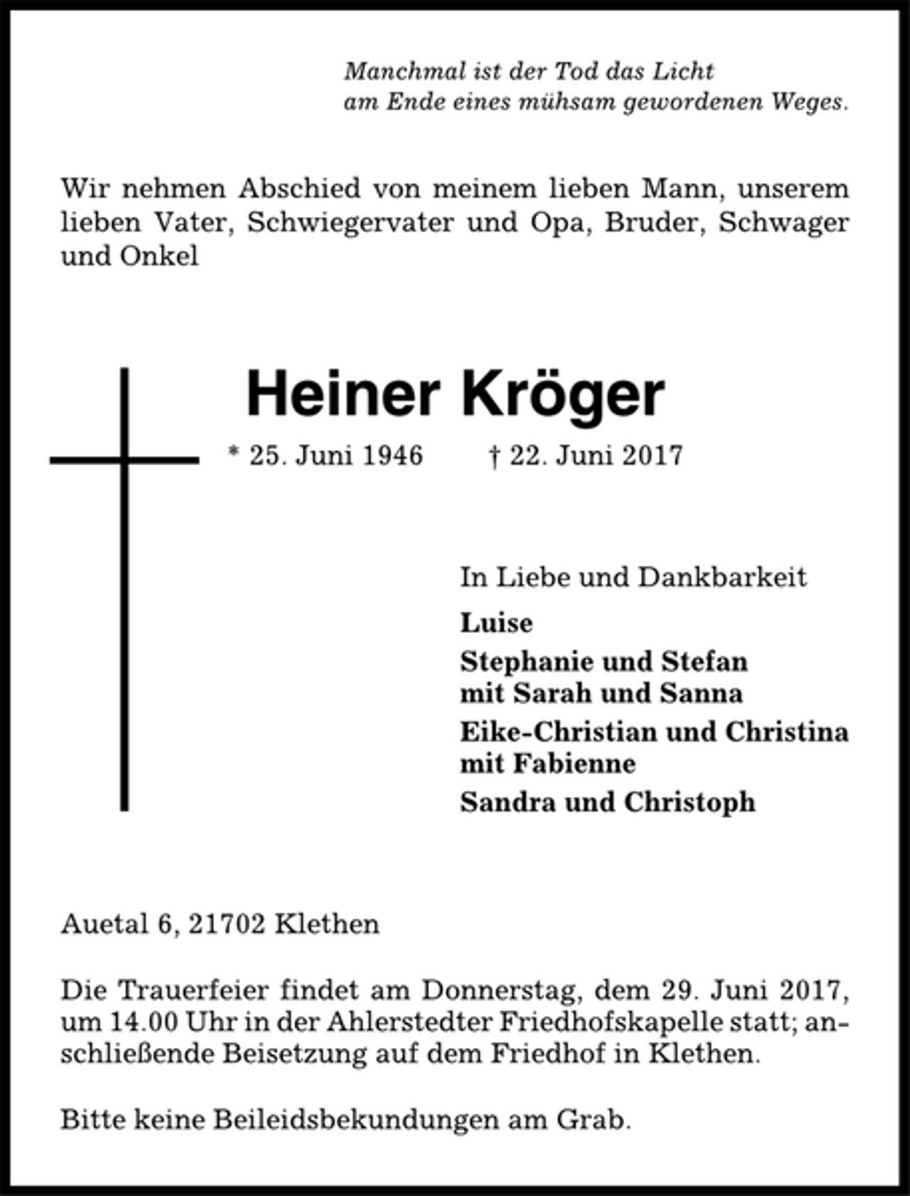 <p>Manchmal ist der Tod das Licht<br />am Ende eines mühsam gewordenen Weges.<br />Wir nehmen Abschied von meinem lieben Mann, unserem<br />lieben Vater, Schwiegervater und Opa, Bruder, Schwager<br />und Onkel<br />Heiner Kröger<br />* 25. Juni 1946 † 22. Juni 2017<br />In Liebe und Dankbarkeit<br />Luise<br />Stephanie und Stefan<br />mit Sarah und Sanna<br />Eike-Christian und Christina<br />mit Fabienne<br />Sandra und Christoph<br />Auetal 6, 21702 Klethen<br />Die Trauerfeier findet am Donnerstag, dem 29. Juni 2017,<br />um 14.00 Uhr in der Ahlerstedter Friedhofskapelle statt; anschließende<br />Beisetzung auf dem Friedhof in Klethen.<br />Bitte keine Beileidsbekundungen am Grab.</p>