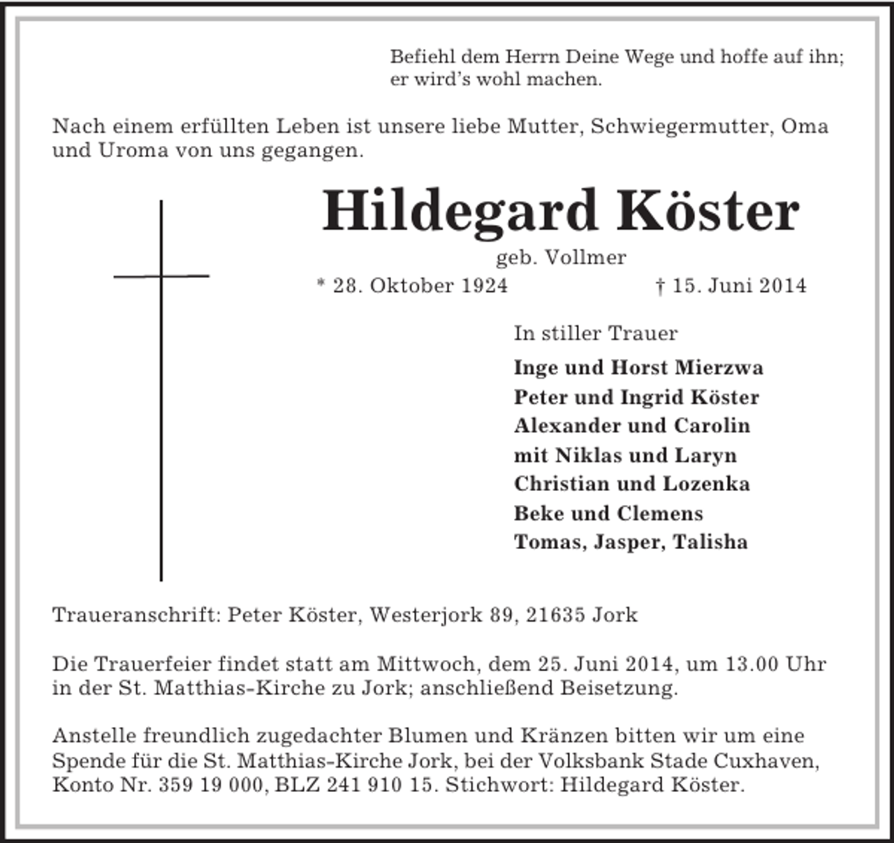 <p>Befiehl dem Herrn Deine Wege und hoffe auf ihn;<br />er wird’s wohl machen.<br />Nach einem erfüllten Leben ist unsere liebe Mutter, Schwiegermutter, Oma und Uroma von uns gegangen.<br />Hildegard Köster<br />geb. Vollmer<br />* 28. Oktober 1924 † 15. Juni 2014<br />In stiller Trauer<br />Inge und Horst Mierzwa<br />Peter und Ingrid Köster<br />Alexander und Carolin<br />mit Niklas und Laryn<br />Christian und Lozenka<br />Beke und Clemens<br />Tomas, Jasper, Talisha</p><p>Traueranschrift: Peter Köster, Westerjork 89, 21635 Jork</p><p>Die Trauerfeier findet statt am Mittwoch, dem 25. Juni 2014, um 13.00 Uhr in der St. Matthias-Kirche zu Jork; anschließend Beisetzung.</p><p>Anstelle freundlich zugedachter Blumen und Kränzen bitten wir um eine Spende für die St. Matthias-Kirche Jork, bei der Volksbank Stade Cuxhaven, Konto Nr. 359 19 000, BLZ 241 910 15. Stichwort: Hildegard Köster.</p>