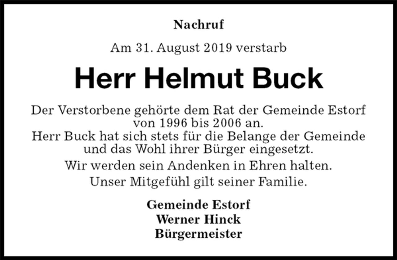 <p>Nachruf<br />Am 31. August 2019 verstarb<br />Herr Helmut Buck<br />Der Verstorbene gehörte dem Rat der Gemeinde Estorf von 1996 bis 2006 an.<br />Herr Buck hat sich stets für die Belange der Gemeinde und das Wohl ihrer Bürger eingesetzt.<br />Wir werden sein Andenken in Ehren halten.<br />Unser Mitgefühl gilt seiner Familie.<br />Gemeinde Estorf<br />Werner Hinck<br />Bürgermeister</p>