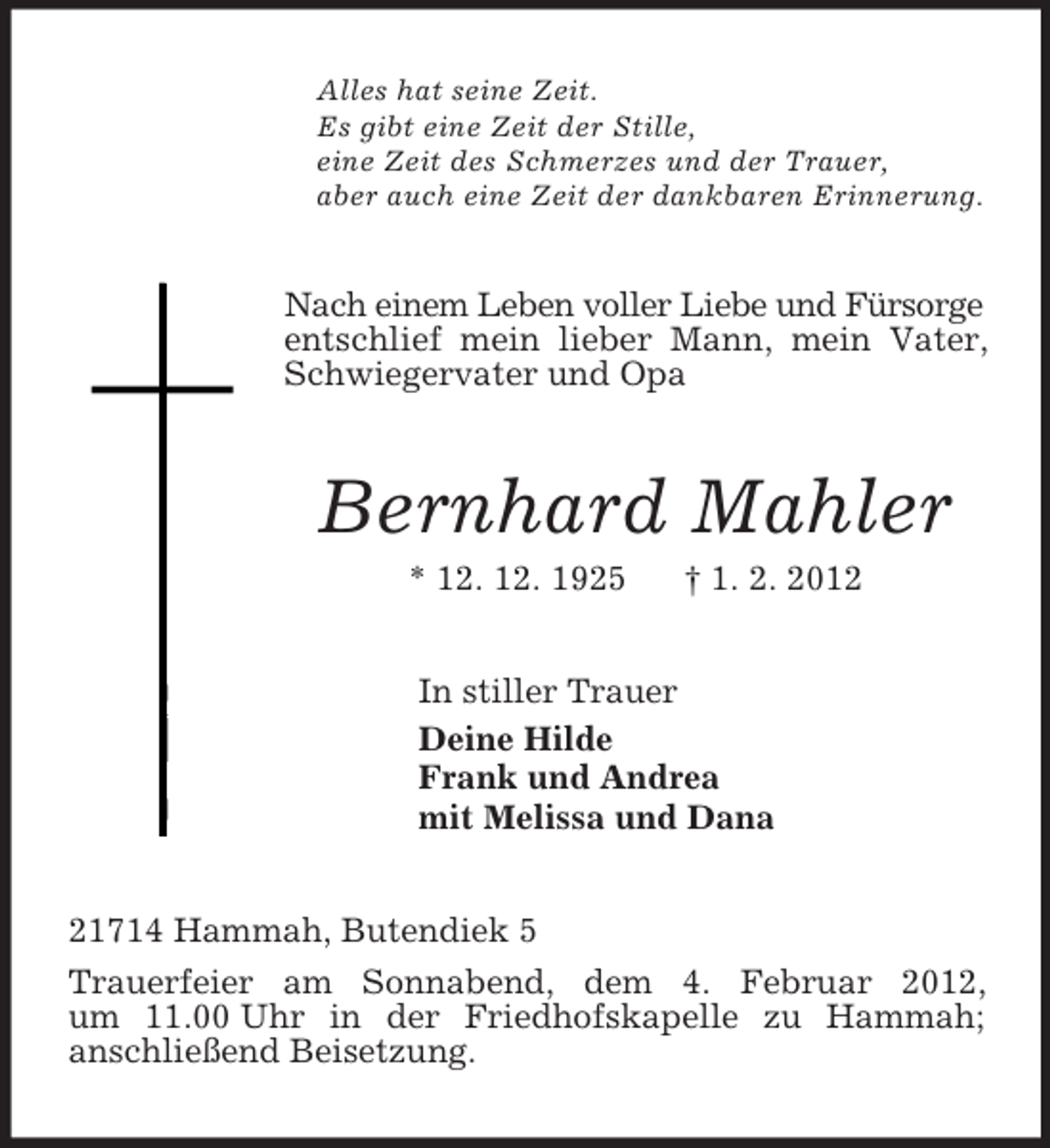 <p>Alles hat seine Zeit.<br />Es gibt eine Zeit der Stille,<br />eine Zeit des Schmerzes und der Trauer,<br />aber auch eine Zeit der dankbaren Erinnerung.<br />Nach einem Leben voller Liebe und Fürsorge entschlief mein lieber Mann, mein Vater, Schwiegervater und Opa<br />Bernhard Mahler<br />* 12. 12. 1925 † 1. 2. 2012<br />In stiller Trauer<br />Deine Hilde<br />Frank und Andrea<br />mit Melissa und Dana<br />21714 Hammah, Butendiek 5<br />Trauerfeier am Sonnabend, dem 4. Februar 2012,<br />um 11.00 Uhr in der Friedhofskapelle zu Hammah;<br />anschließend Beisetzung.</p>