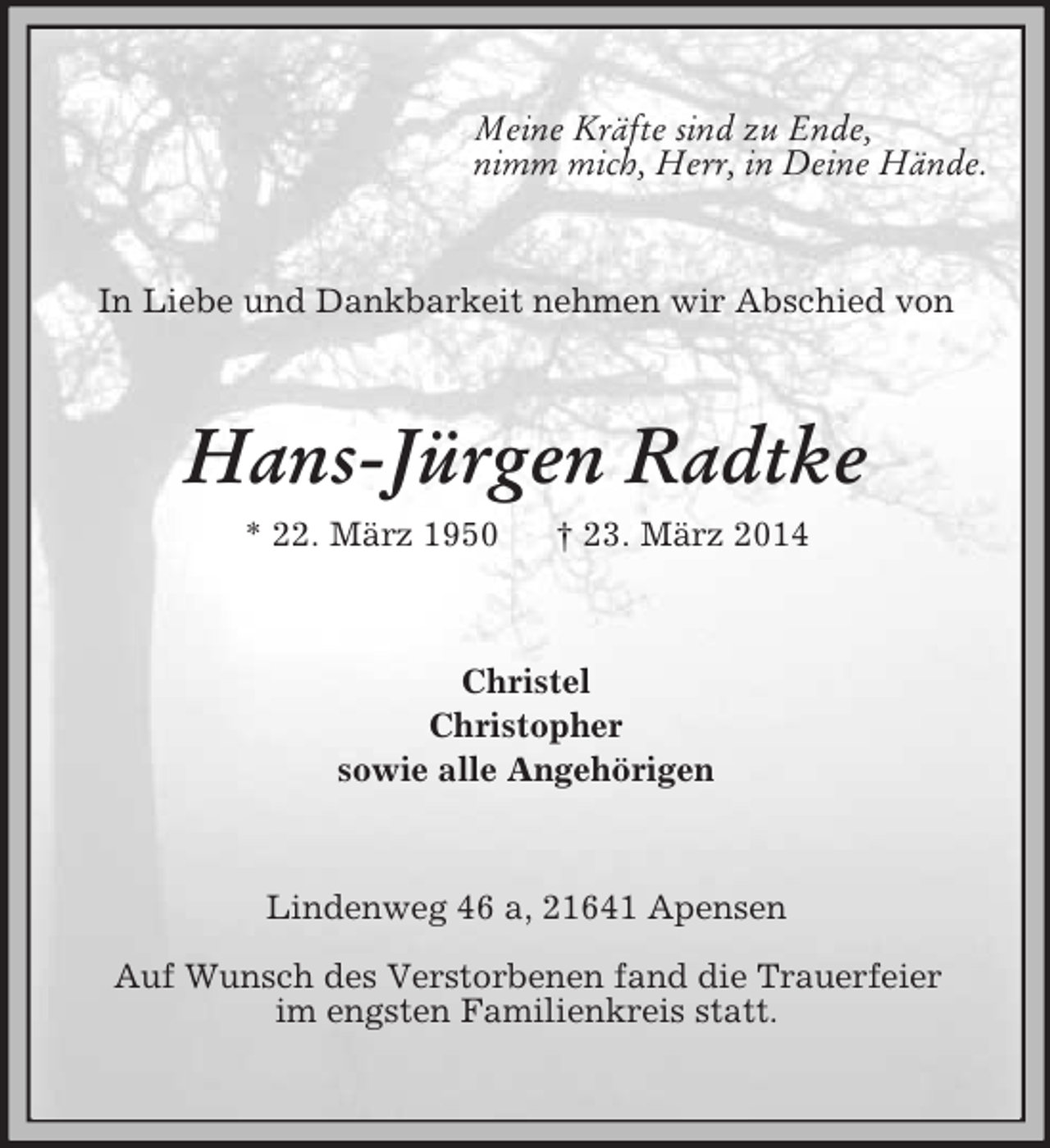 <p>Meine Kräfte sind zu Ende,<br />nimm mich, Herr, in Deine Hände.<br />In Liebe und Dankbarkeit nehmen wir Abschied von<br />Hans-Jürgen Radtke<br />* 22. März 1950 † 23. März 2014<br />Christel<br />Christopher<br />sowie alle Angehörigen<br />Lindenweg 46 a, 21641 Apensen<br />Auf Wunsch des Verstorbenen fand die Trauerfeier<br />im engsten Familienkreis statt.</p>