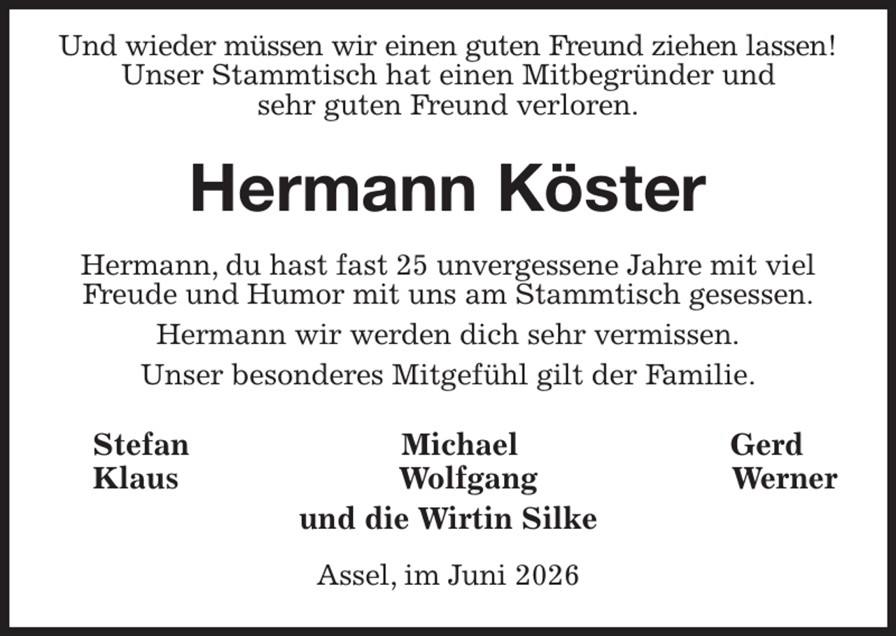 <p>Und wieder müssen wir einen guten Freund ziehen lassen!<br />Unser Stammtisch hat einen Mitbegründer und<br />sehr guten Freund verloren.<br />Hermann Köster<br />Hermann, du hast fast 25 unvergessene Jahre mit viel Freude und Humor mit uns am Stammtisch gesessen.<br />Hermann wir werden dich sehr vermissen.<br />Unser besonderes Mitgefühl gilt der Familie.<br />Stefan Michael Gerd<br />Klaus Wolfgang Werner<br />und die Wirtin Silke<br />Assel, im Juni 2026</p>