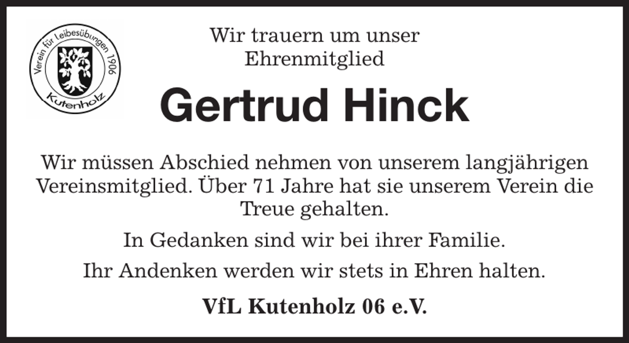 <p>Wir trauern um unser<br />Ehrenmitglied<br />Gertrud Hinck<br />Wir müssen Abschied nehmen von unserem langjährigen Vereinsmitglied. Über 71 Jahre hat sie unserem Verein die Treue gehalten.<br />In Gedanken sind wir bei ihrer Familie.<br />Ihr Andenken werden wir stets in Ehren halten.<br />VfL Kutenholz 06 e.V.</p>