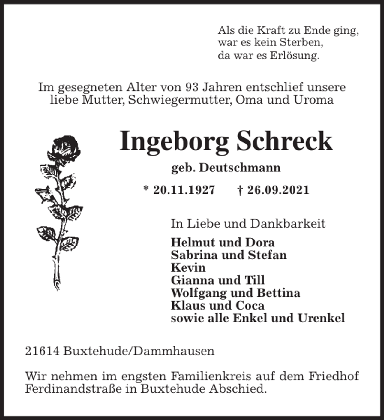 <p>Als die Kraft zu Ende ging,<br />war es kein Sterben,<br />da war es Erlösung.<br />Im gesegneten Alter von 93 Jahren entschlief unsere<br />liebe Mutter, Schwiegermutter, Oma und Uroma<br />Ingeborg Schreck<br />geb. Deutschmann<br />* 20.11.1927 † 26.09.2021<br />In Liebe und Dankbarkeit<br />Helmut und Dora<br />Sabrina und Stefan<br />Kevin<br />Gianna und Till<br />Wolfgang und Bettina<br />Klaus und Coca<br />sowie alle Enkel und Urenkel<br />21614 Buxtehude/Dammhausen</p>
<p>Wir nehmen im engsten Familienkreis auf dem Friedhof Ferdinandstraße in Buxtehude Abschied.</p>