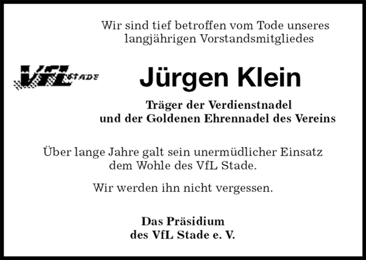 <p>Wir sind tief betroffen vom Tode unseres<br />langjährigen Vorstandsmitgliedes<br />Jürgen Klein<br />Träger der Verdienstnadel<br />und der Goldenen Ehrennadel des Vereins<br />Über lange Jahre galt sein unermüdlicher Einsatz<br />dem Wohle des VfL Stade.<br />Wir werden ihn nicht vergessen.<br />Das Präsidium<br />des VfL Stade e. V.</p>