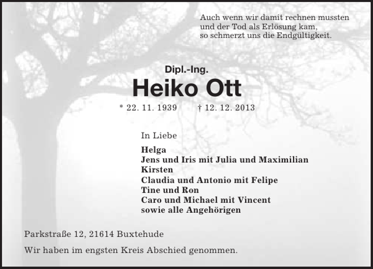 <p>Auch wenn wir damit rechnen mussten<br />und der Tod als Erlösung kam,<br />so schmerzt uns die Endgültigkeit.<br />Dipl.-Ing.</p><p>Heiko Ott<br />* 22. 11. 1939 † 12. 12. 2013<br />In Liebe<br />Helga<br />Jens und Iris mit Julia und Maximilian<br />Kirsten<br />Claudia und Antonio mit Felipe<br />Tine und Ron<br />Caro und Michael mit Vincent<br />sowie alle Angehörigen<br />Parkstraße 12, 21614 Buxtehude<br />Wir haben im engsten Kreis Abschied genommen.</p>