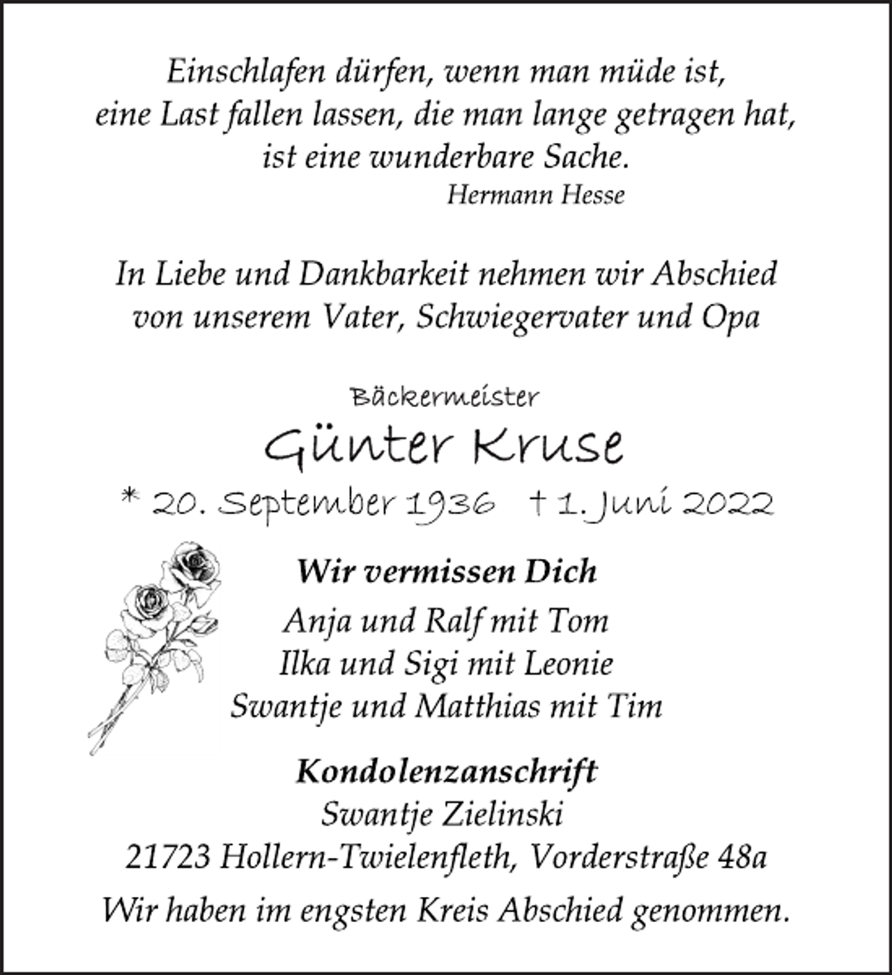 <p>Einschlafen dürfen, wenn man müde ist,<br />eine Last fallen lassen, die man lange getragen hat,<br />ist eine wunderbare Sache.<br />Hermann Hesse<br />In Liebe und Dankbarkeit nehmen wir Abschied<br />von unserem Vater, Schwiegervater und Opa<br />Bäckermeister<br />Günter Kruse<br />* 20. September 1936 † 1. Juni 2022<br />Wir vermissen Dich<br />Anja und Ralf mit Tom<br />Ilka und Sigi mit Leonie<br />Swantje und Matthias mit Tim<br />Kondolenzanschrift<br />Swantje Zielinski<br />21723 Hollern-Twielenfleth, Vorderstraße 48a<br />Wir haben im engsten Kreis Abschied genommen.</p>