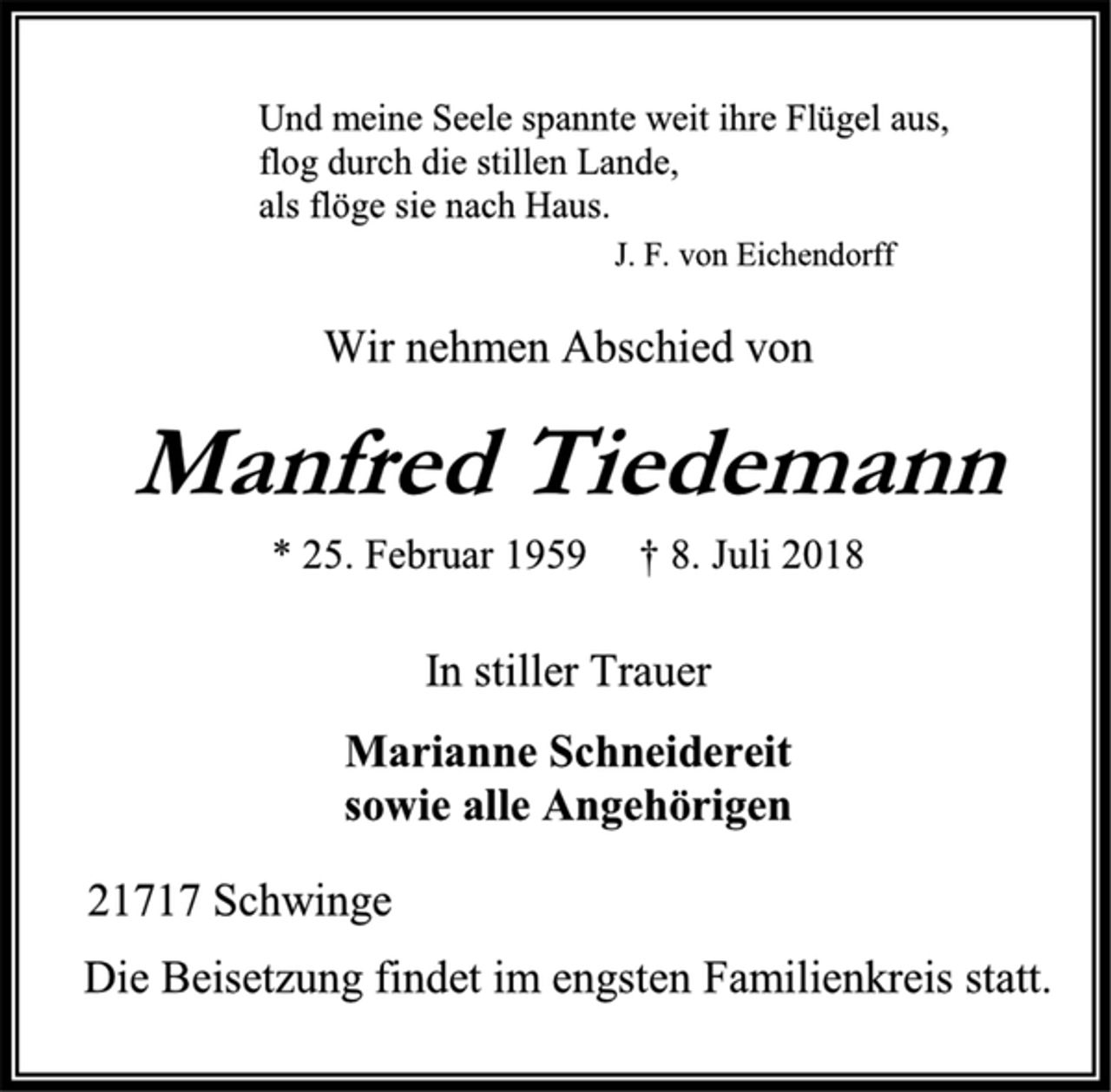<p>Und meine Seele spannte weit ihre Flügel aus,<br />flog durch die stillen Lande,<br />als flöge sie nach Haus.<br />J. F. von Eichendorff<br />Wir nehmen Abschied von<br />Manfred Tiedemann<br />* 25. Februar 1959 † 8. Juli 2018<br />In stiller Trauer<br />Marianne Schneidereit<br />sowie alle Angehörigen<br />21717 Schwinge<br />Die Beisetzung findet im engsten Familienkreis statt.</p>