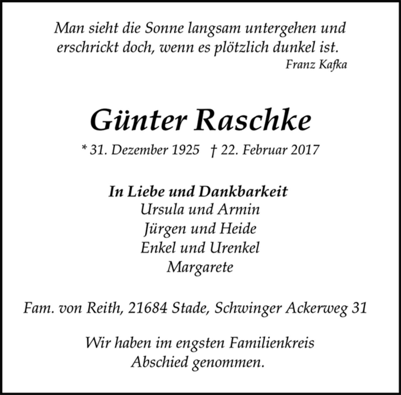 <p>Man sieht die Sonne langsam untergehen und<br />erschrickt doch, wenn es plötzlich dunkel ist.<br />Franz Kafka</p><p>Günter Raschke<br />* 31. Dezember 1925 † 22. Februar 2017</p><p>In Liebe und Dankbarkeit<br />Ursula und Armin<br />Jürgen und Heide<br />Enkel und Urenkel<br />Margarete</p><p>Fam. von Reith, 21684 Stade, Schwinger Ackerweg 31</p><p>Wir haben im engsten Familienkreis<br />Abschied genommen.</p>