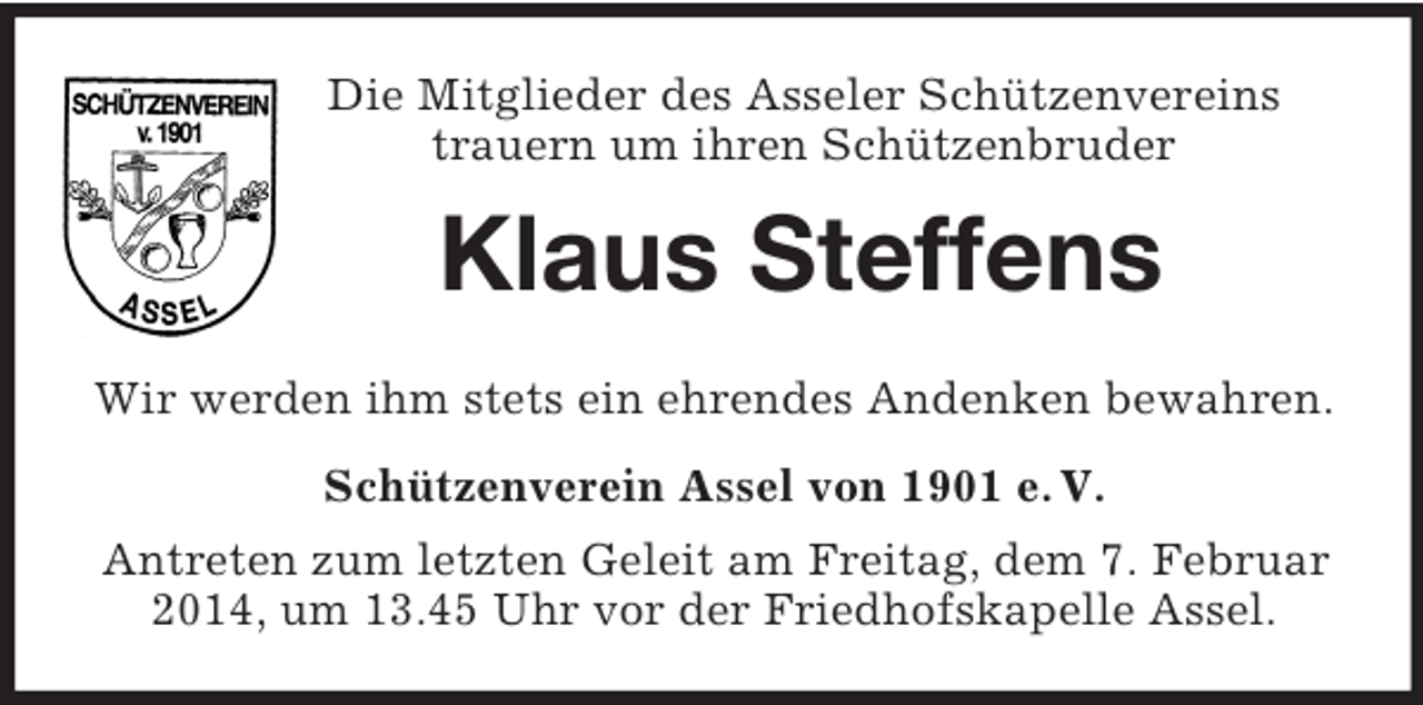 <p>Die Mitglieder des Asseler Schützenvereins<br />trauern um ihren Schützenbruder<br />Klaus Steffens<br />Wir werden ihm stets ein ehrendes Andenken bewahren.<br />Schützenverein Assel von 1901 e. V.<br />Antreten zum letzten Geleit am Freitag, dem 7. Februar 2014, um 13.45 Uhr vor der Friedhofskapelle Assel.</p>