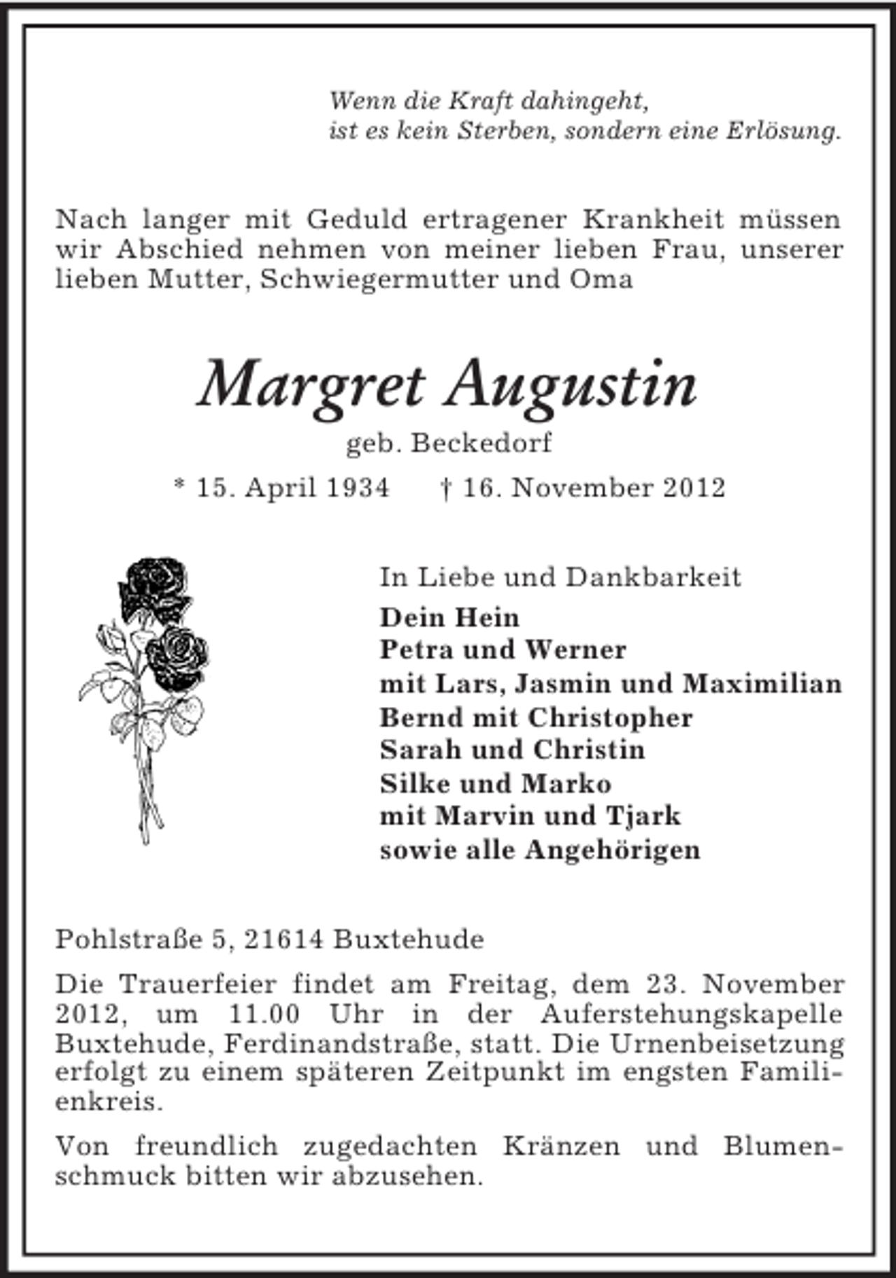 <p>Wenn die Kraft dahingeht,<br />ist es kein Sterben, sondern eine Erlösung.</p><p>Nach langer mit Geduld ertragener Krankheit müssen<br />wir Abschied nehmen von meiner lieben Frau, unserer<br />lieben Mutter, Schwiegermutter und Oma</p><p>Margret Augustin<br />geb. Beckedorf<br />* 15. April 1934<br />† 16. November 2012<br />In Liebe und Dankbarkeit<br />Dein Hein<br />Petra und Werner<br />mit Lars, Jasmin und Maximilian<br />Bernd mit Christopher<br />Sarah und Christin<br />Silke und Marko<br />mit Marvin und Tjark<br />sowie alle Angehörigen<br />Pohlstraße 5, 21614 Buxtehude<br />Die Trauerfeier findet am Freitag, dem 23. November<br />2012, um 11.00 Uhr in der Auferstehungskapelle<br />Buxtehude, Ferdinandstraße, statt. Die Urnenbeisetzung<br />erfolgt zu einem späteren Zeitpunkt im engsten Familienkreis.<br />Von freundlich zugedachten Kränzen und Blumenschmuck bitten wir abzusehen.</p>