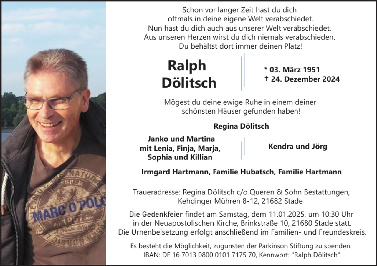 <p>Schon vor langer Zeit hast du dich<br />oftmals in deine eigene Welt verabschiedet.<br />Nun hast du dich auch aus unserer Welt verabschiedet.<br />Aus unseren Herzen wirst du dich niemals verabschieden.<br />Du behältst dort immer deinen Platz!</p><p>Ralph<br />Dölitsch</p><p>* 03. März 1951<br />† 24. Dezember 2024</p><p>Mögest du deine ewige Ruhe in einem deiner<br />schönsten Häuser gefunden haben!<br />Regina Dölitsch<br />Janko und Martina<br />mit Lenia, Finja, Marja,<br />Sophia und Killian</p><p>Kendra und Jörg</p><p>Irmgard Hartmann, Familie Hubatsch, Familie Hartmann<br />Traueradresse: Regina Dölitsch c/o Queren &amp; Sohn Bestattungen,<br />Kehdinger Mühren 8-12, 21682 Stade<br />Die Gedenkfeier findet am Samstag, dem 11.01.2025, um 10:30 Uhr<br />in der Neuapostolischen Kirche, Brinkstraße 10, 21680 Stade statt.<br />Die Urnenbeisetzung erfolgt anschließend im Familien- und Freundeskreis.<br />Es besteht die Möglichkeit, zugunsten der Parkinson Stiftung zu spenden.<br />IBAN: DE 16 7013 080101 7175 70, Kennwort: "Ralph Dölitsch"</p>