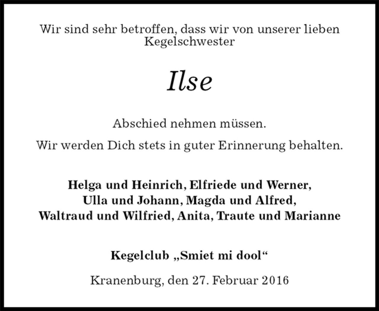 <p>Wir sind sehr betroffen, dass wir von unserer lieben<br />Kegelschwester<br />Ilse<br />Abschied nehmen müssen.<br />Wir werden Dich stets in guter Erinnerung behalten.<br />Helga und Heinrich, Elfriede und Werner,<br />Ulla und Johann, Magda und Alfred,<br />Waltraud und Wilfried, Anita, Traute und Marianne<br />Kegelclub „Smiet mi dool“<br />Kranenburg, den 27. Februar 2016</p>