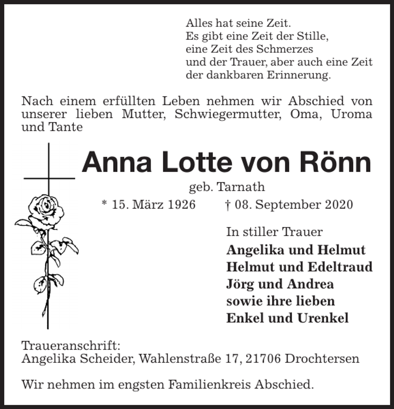 <p>Alles hat seine Zeit.<br />Es gibt eine Zeit der Stille,<br />eine Zeit des Schmerzes<br />und der Trauer, aber auch eine Zeit<br />der dankbaren Erinnerung.<br />Nach einem erfüllten Leben nehmen wir Abschied von unserer lieben Mutter, Schwiegermutter, Oma, Uroma und Tante<br />Anna Lotte von Rönn<br />geb. Tarnath<br />* 15. März 1926 † 08. September 2020<br />In stiller Trauer<br />Angelika und Helmut<br />Helmut und Edeltraud<br />Jörg und Andrea<br />sowie ihre lieben<br />Enkel und Urenkel<br />Traueranschrift:<br />Angelika Scheider, Wahlenstraße 17, 21706 Drochtersen</p>
<p>Wir nehmen im engsten Familienkreis Abschied.</p>