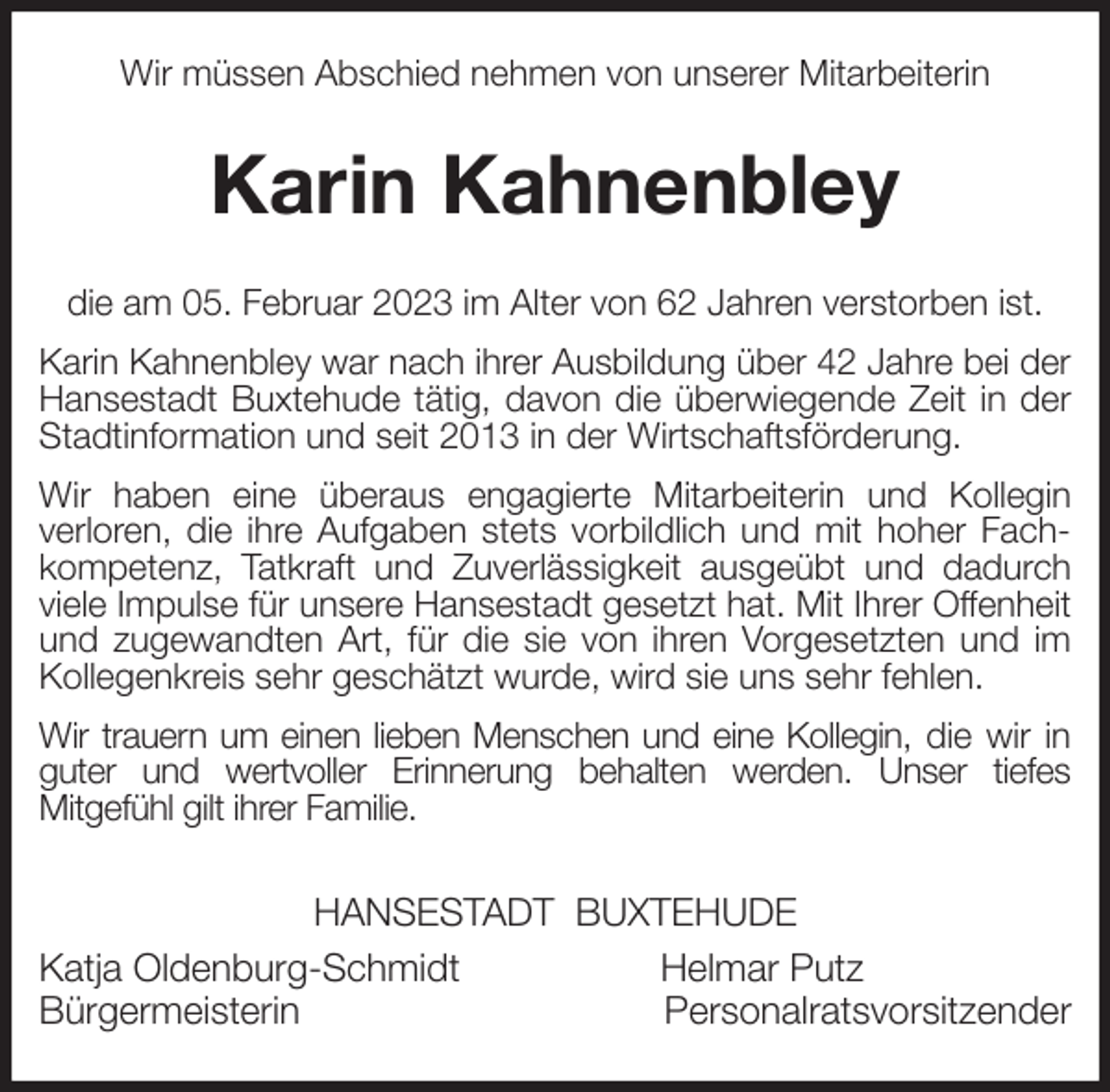 <p>Wir müssen Abschied nehmen von unserer Mitarbeiterin<br />Karin Kahnenbley<br />die am 05. Februar 2023 im Alter von 62 Jahren verstorben ist.<br />Karin Kahnenbley war nach ihrer Ausbildung über 42 Jahre bei der Hansestadt Buxtehude tätig, davon die überwiegende Zeit in der Stadtinformation und seit 2013 in der Wirtschaftsförderung.<br />Wir haben eine überaus engagierte Mitarbeiterin und Kollegin<br />verloren, die ihre Aufgaben stets vorbildlich und mit hoher Fachkompetenz, Tatkraft und Zuverlässigkeit ausgeübt und dadurch viele Impulse für unsere Hansestadt gesetzt hat. Mit Ihrer Offenheit und zugewandten Art, für die sie von ihren Vorgesetzten und im Kollegenkreis sehr geschätzt wurde, wird sie uns sehr fehlen.<br />Wir trauern um einen lieben Menschen und eine Kollegin, die wir in<br />guter und wertvoller Erinnerung behalten werden. Unser tiefes<br />Mitgefühl gilt ihrer Familie.<br />HANSESTADT BUXTEHUDE<br />Katja Oldenburg-Schmidt Helmar Putz<br />Bürgermeisterin Personalratsvorsitzender</p>