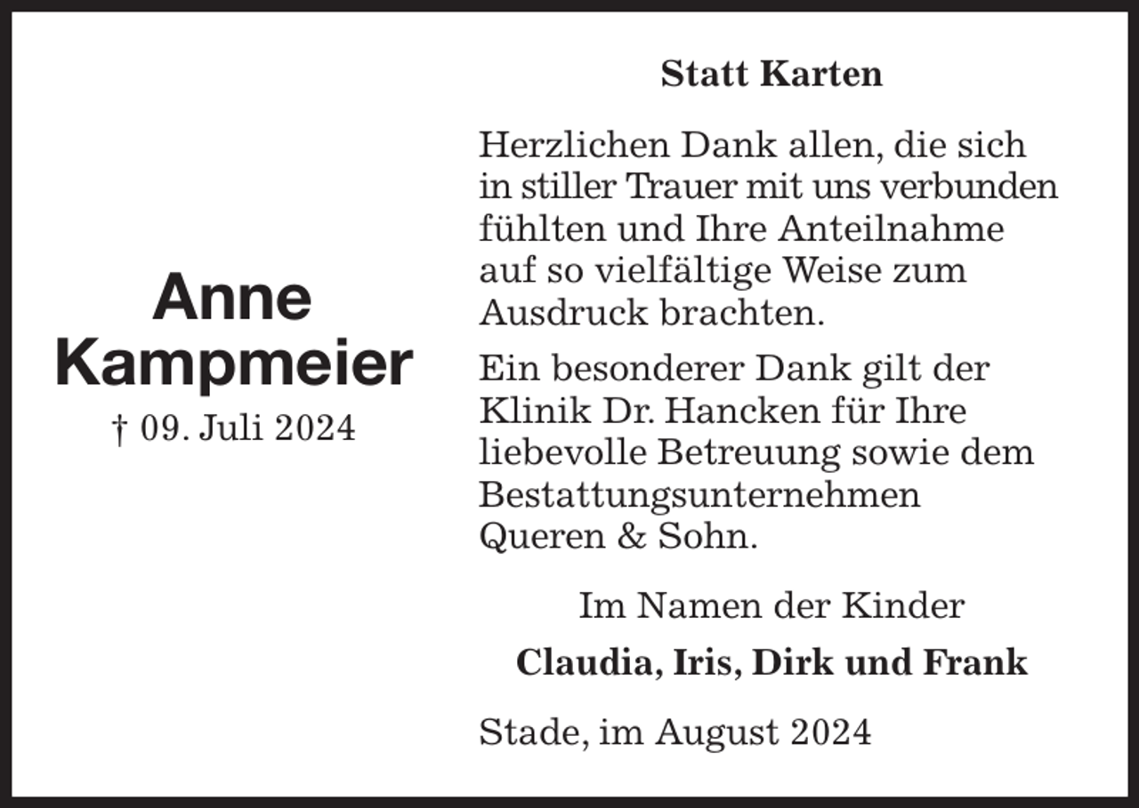 <p>Statt Karten<br />Herzlichen Dank allen, die sich in stiller Trauer mit uns verbunden fühlten und Ihre Anteilnahme auf so vielfältige Weise zum<br />Ausdruck brachten.<br />Ein besonderer Dank gilt der Klinik Dr. Hancken für Ihre<br />liebevolle Betreuung sowie dem<br />Bestattungsunternehmen<br />Queren &amp; Sohn.<br />Stade, im August 2024<br />Im Namen der Kinder<br />Claudia, Iris, Dirk und Frank<br />Anne<br />Kampmeier<br />† 09. Juli 2024</p>