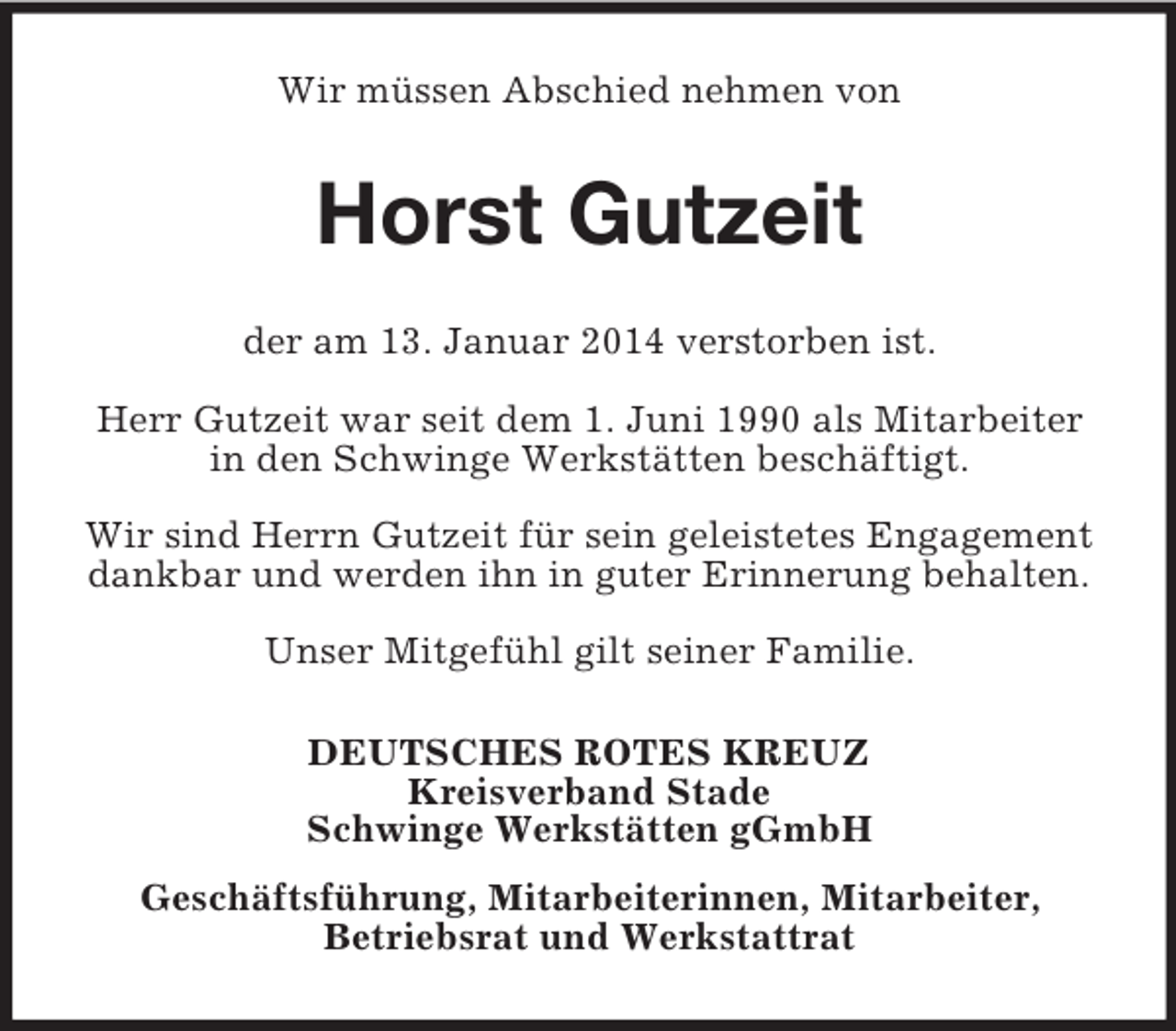 <p>Wir müssen Abschied nehmen von<br />Horst Gutzeit<br />der am 13. Januar 2014 verstorben ist.</p><p>Herr Gutzeit war seit dem 1. Juni 1990 als Mitarbeiter in den Schwinge Werkstätten beschäftigt.</p><p>Wir sind Herrn Gutzeit für sein geleistetes Engagement dankbar und werden ihn in guter Erinnerung behalten.</p><p>Unser Mitgefühl gilt seiner Familie.<br />DEUTSCHES ROTES KREUZ<br />Kreisverband Stade<br />Schwinge Werkstätten gGmbH<br />Geschäftsführung, Mitarbeiterinnen, Mitarbeiter,<br />Betriebsrat und Werkstattrat</p>