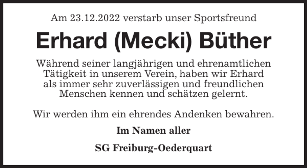 <p>Am 23.12.2022 verstarb unser Sportsfreund<br />Erhard (Mecki) Büther<br />Während seiner langjährigen und ehrenamtlichen<br />Tätigkeit in unserem Verein, haben wir Erhard<br />als immer sehr zuverlässigen und freundlichen<br />Menschen kennen und schätzen gelernt.</p><p>Wir werden ihm ein ehrendes Andenken bewahren.<br />Im Namen aller<br />SG Freiburg-Oederquart</p>