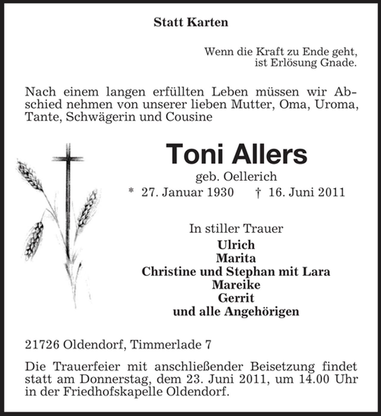 <p>Statt Karten<br />Wenn die Kraft zu Ende geht, ist Erlösung Gnade.</p><p>Nach einem langen erfüllten Leben müssen wir Abschied nehmen von unserer lieben Mutter, Oma, Uroma, Tante, Schwägerin und Cousine</p><p>Toni Allers<br />geb. Oellerich * 27. Januar 1930 † 16. Juni 2011 In stiller Trauer Ulrich Marita Christine und Stephan mit Lara Mareike Gerrit und alle Angehörigen 21726 Oldendorf, Timmerlade 7 Die Trauerfeier mit anschließender Beisetzung findet statt am Donnerstag, dem 23. Juni 2011, um 14.00 Uhr in der Friedhofskapelle Oldendorf.</p>