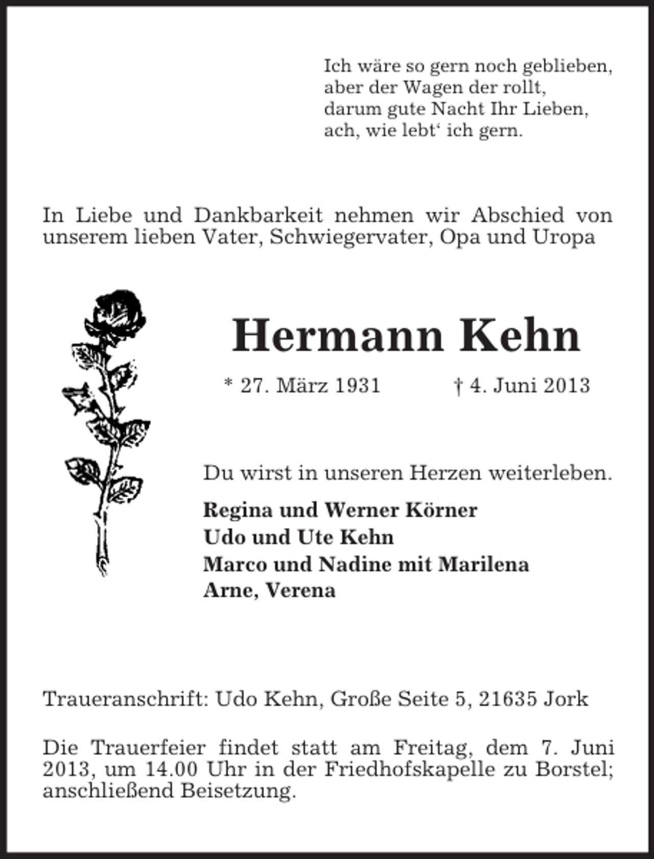 <p>Ich wäre so gern noch geblieben,<br />aber der Wagen der rollt,<br />darum gute Nacht Ihr Lieben,<br />ach, wie lebt‘ ich gern.</p><p>In Liebe und Dankbarkeit nehmen wir Abschied von<br />unserem lieben Vater, Schwiegervater, Opa und Uropa</p><p>Hermann Kehn<br />* 27. März 1931</p><p>† 4. Juni 2013</p><p>Du wirst in unseren Herzen weiterleben.<br />Regina und Werner Körner<br />Udo und Ute Kehn<br />Marco und Nadine mit Marilena<br />Arne, Verena</p><p>Traueranschrift: Udo Kehn, Große Seite 5, 21635 Jork<br />Die Trauerfeier findet statt am Freitag, dem 7. Juni<br />2013, um 14.00 Uhr in der Friedhofskapelle zu Borstel;<br />anschließend Beisetzung.</p>