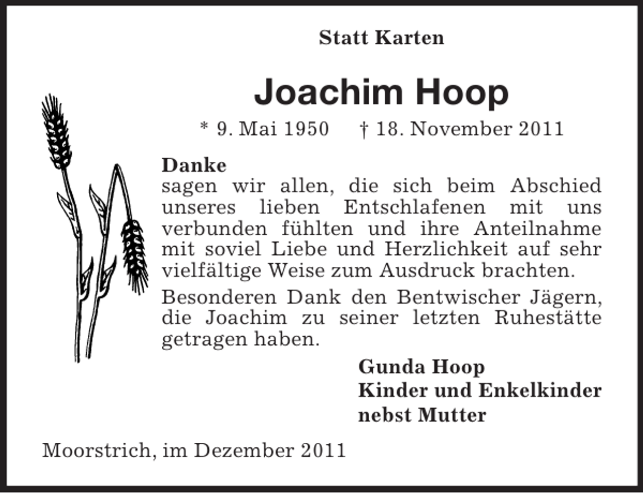 <p>Statt Karten</p><p>Joachim Hoop<br />* 9. Mai 1950</p><p>† 18. November 2011</p><p>Danke<br />sagen wir allen, die sich beim Abschied<br />unseres lieben Entschlafenen mit uns<br />verbunden fühlten und ihre Anteilnahme<br />mit soviel Liebe und Herzlichkeit auf sehr<br />vielfältige Weise zum Ausdruck brachten.<br />Besonderen Dank den Bentwischer Jägern,<br />die Joachim zu seiner letzten Ruhestätte<br />getragen haben.<br />Gunda Hoop<br />Kinder und Enkelkinder<br />nebst Mutter<br />Moorstrich, im Dezember 2011</p>