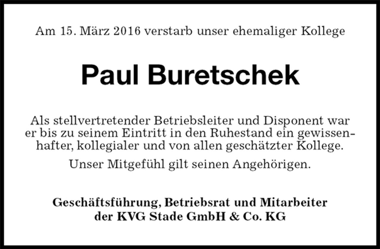 <p>Am 15. März 2016 verstarb unser ehemaliger Kollege<br />Paul Buretschek<br />Als stellvertretender Betriebsleiter und Disponent war er bis zu seinem Eintritt in den Ruhestand ein gewissenhafter, kollegialer und von allen geschätzter Kollege.<br />Unser Mitgefühl gilt seinen Angehörigen.<br />Geschäftsführung, Betriebsrat und Mitarbeiter<br />der KVG Stade GmbH &amp; Co. KG</p>