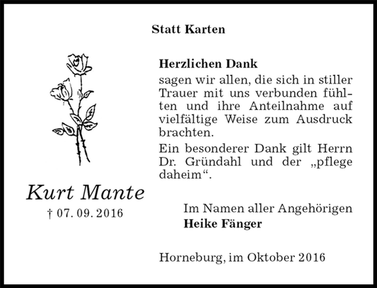 <p>Statt Karten<br />Herzlichen Dank<br />sagen wir allen, die sich in stiller Trauer mit uns verbunden fühlten und ihre Anteilnahme auf vielfältige Weise zum Ausdruck brachten.<br />Ein besonderer Dank gilt Herrn Dr. Gründahl und der „pflege daheim“.<br />Im Namen aller Angehörigen<br />Heike Fänger<br />Horneburg, im Oktober 2016<br />Kurt Mante<br />† 07. 09. 2016</p>