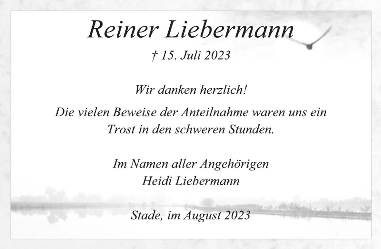 <p>Reiner Liebermann<br />+ 15. Juli 2023<br />Wir danken herzlich!<br />Die vielen Beweise der Anteilnahme waren uns ein<br />Trost in schweren Stunden.<br />Im Namen aller Angehörigen<br />Heidi Liebermann<br />Stade, im August 2023</p>