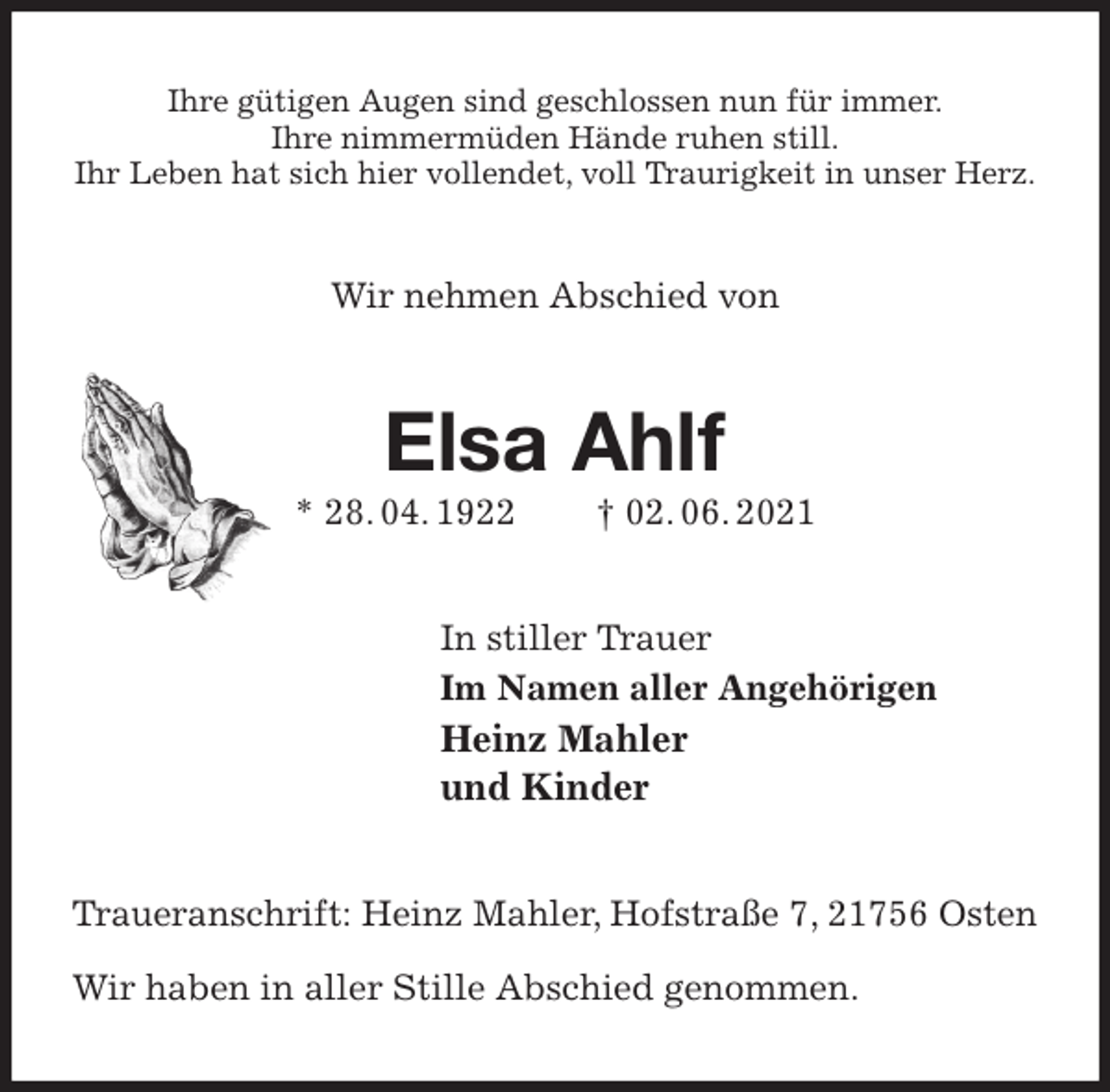 <p>Ihre gütigen Augen sind geschlossen nun für immer.<br />Ihre nimmermüden Hände ruhen still.<br />Ihr Leben hat sich hier vollendet, voll Traurigkeit in unser Herz.<br />Wir nehmen Abschied von<br />Elsa Ahlf<br />* 28. 04. 1922 † 02. 06. 2021<br />In stiller Trauer<br />Im Namen aller Angehörigen<br />Heinz Mahler<br />und Kinder<br />Traueranschrift: Heinz Mahler, Hofstraße 7, 21756 Osten</p>
<p>Wir haben in aller Stille Abschied genommen.</p>
