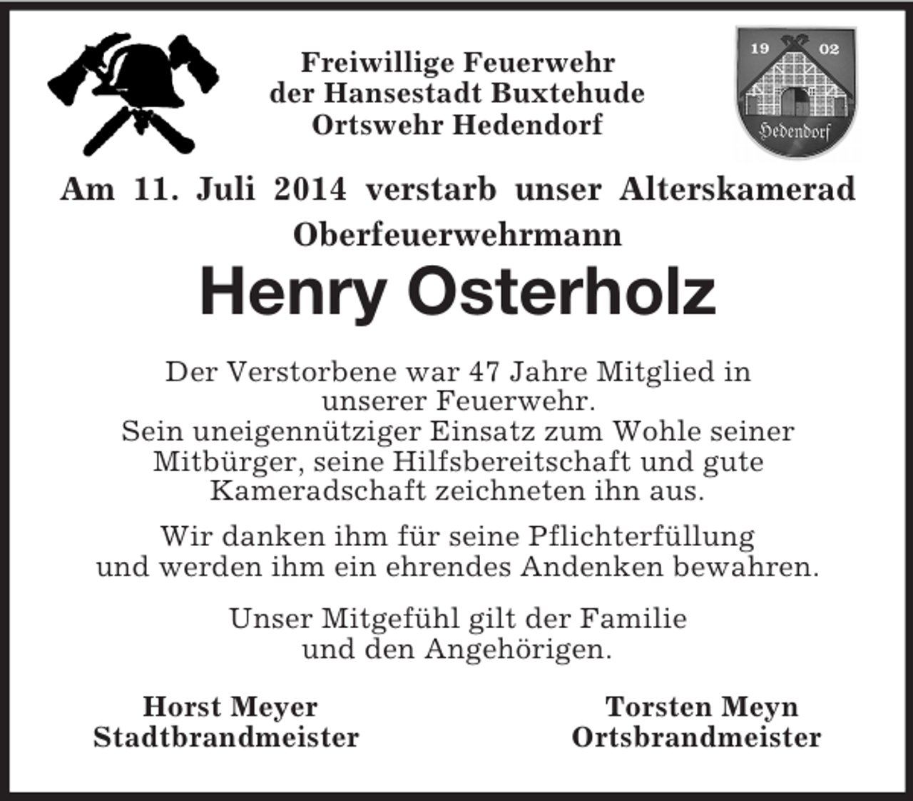 <p>Freiwillige Feuerwehr<br />der Hansestadt Buxtehude<br />Ortswehr Hedendorf<br />Am 11. Juli 2014 verstarb unser Alterskamerad<br />Oberfeuerwehrmann<br />Henry Osterholz<br />Der Verstorbene war 47 Jahre Mitglied in<br />unserer Feuerwehr.<br />Sein uneigennütziger Einsatz zum Wohle seiner<br />Mitbürger, seine Hilfsbereitschaft und gute<br />Kameradschaft zeichneten ihn aus.<br />Wir danken ihm für seine Pflichterfüllung<br />und werden ihm ein ehrendes Andenken bewahren.<br />Unser Mitgefühl gilt der Familie<br />und den Angehörigen.<br />Horst Meyer Torsten Meyn<br />Stadtbrandmeister Ortsbrandmeister</p>