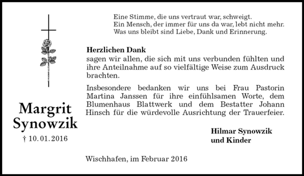 <p>Eine Stimme, die uns vertraut war, schweigt.<br />Ein Mensch, der immer für uns da war, lebt nicht mehr.<br />Was uns bleibt sind Liebe, Dank und Erinnerung.<br />Herzlichen Dank<br />sagen wir allen, die sich mit uns verbunden fühlten und<br />ihre Anteilnahme auf so vielfältige Weise zum Ausdruck<br />brachten.<br />Insbesondere bedanken wir uns bei Frau Pastorin<br />Martina Janssen für ihre einfühlsamen Worte, dem<br />Blumenhaus Blattwerk und dem Bestatter Johann<br />Hinsch für die würdevolle Ausrichtung der Trauerfeier.<br />Hilmar Synowzik<br />und Kinder<br />Wischhafen, im Februar 2016<br />Margrit<br />Synowzik<br />† 10. 01. 2016</p>