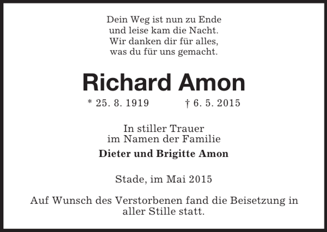 <p>Dein Weg ist nun zu Ende<br />und leise kam die Nacht.<br />Wir danken dir für alles,<br />was du für uns gemacht.<br />Richard Amon<br />* 25. 8. 1919 † 6. 5. 2015<br />In stiller Trauer<br />im Namen der Familie<br />Dieter und Brigitte Amon<br />Stade, im Mai 2015</p><p>Auf Wunsch des Verstorbenen fand die Beisetzung in<br />aller Stille statt.</p>