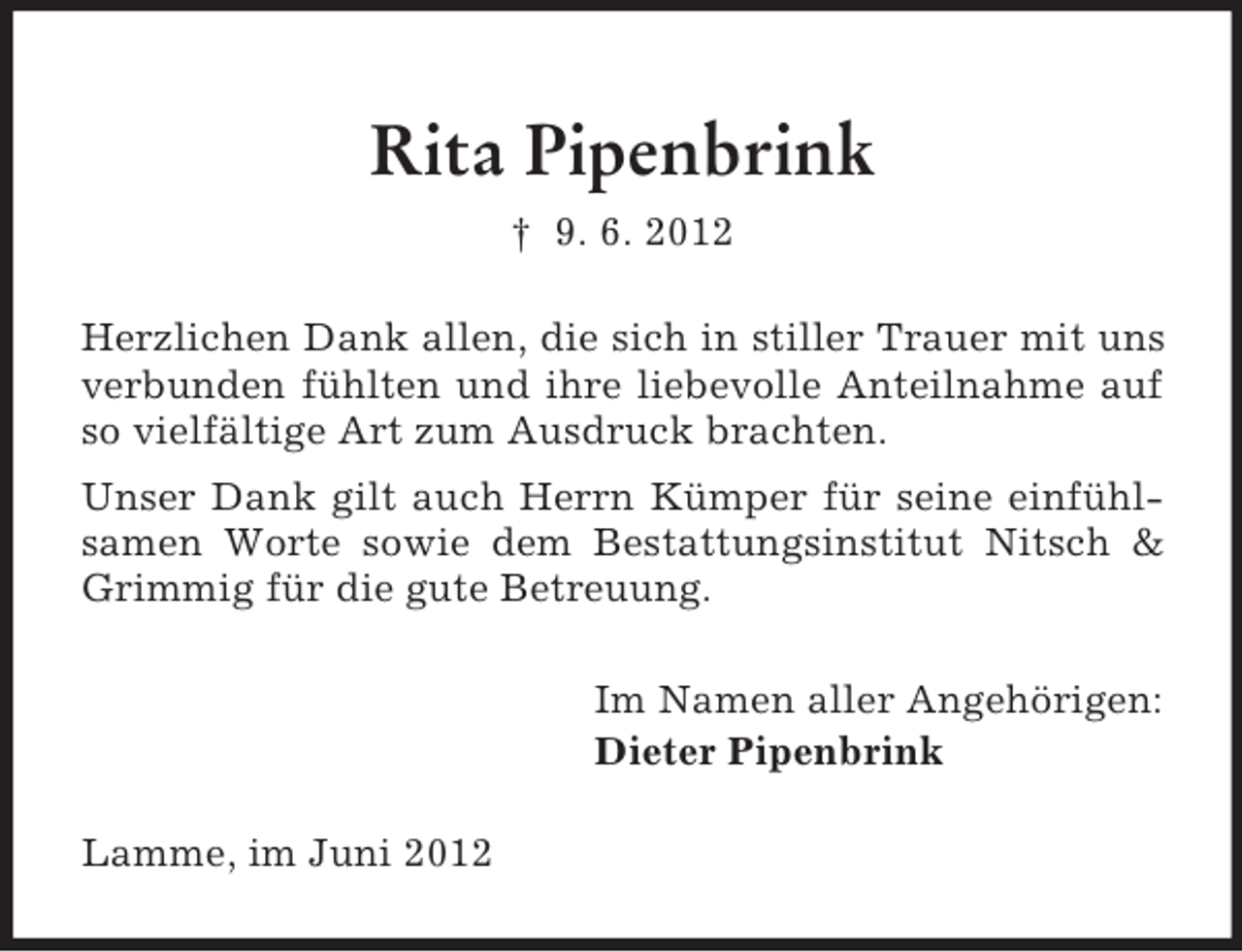 <p>Rita Pipenbrink<br />† 9. 6. 2012<br />Herzlichen Dank allen, die sich in stiller Trauer mit uns<br />verbunden fühlten und ihre liebevolle Anteilnahme auf<br />so vielfältige Art zum Ausdruck brachten.<br />Unser Dank gilt auch Herrn Kümper für seine einfühlsamen Worte sowie dem Bestattungsinstitut Nitsch &amp;<br />Grimmig für die gute Betreuung.<br />Im Namen aller Angehörigen:<br />Dieter Pipenbrink<br />Lamme, im Juni 2012</p>