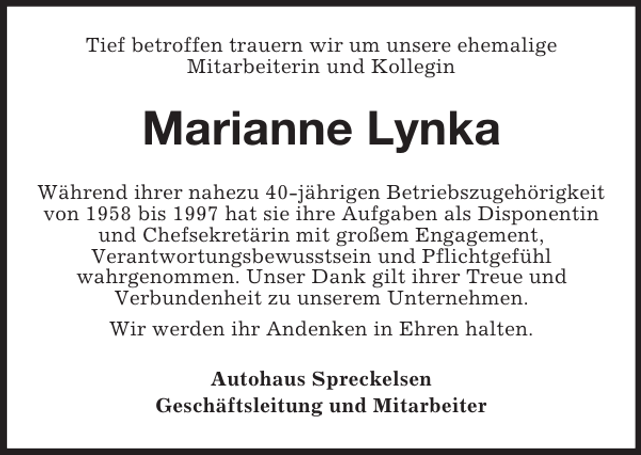 <p>Tief betroffen trauern wir um unsere ehemalige<br />Mitarbeiterin und Kollegin</p><p>Marianne Lynka<br />Während ihrer nahezu 40-jährigen Betriebszugehörigkeit<br />von 1958 bis 1997 hat sie ihre Aufgaben als Disponentin<br />und Chefsekretärin mit großem Engagement,<br />Verantwortungsbewusstsein und Pflichtgefühl<br />wahrgenommen. Unser Dank gilt ihrer Treue und<br />Verbundenheit zu unserem Unternehmen.<br />Wir werden ihr Andenken in Ehren halten.<br />Autohaus Spreckelsen<br />Geschäftsleitung und Mitarbeiter</p>