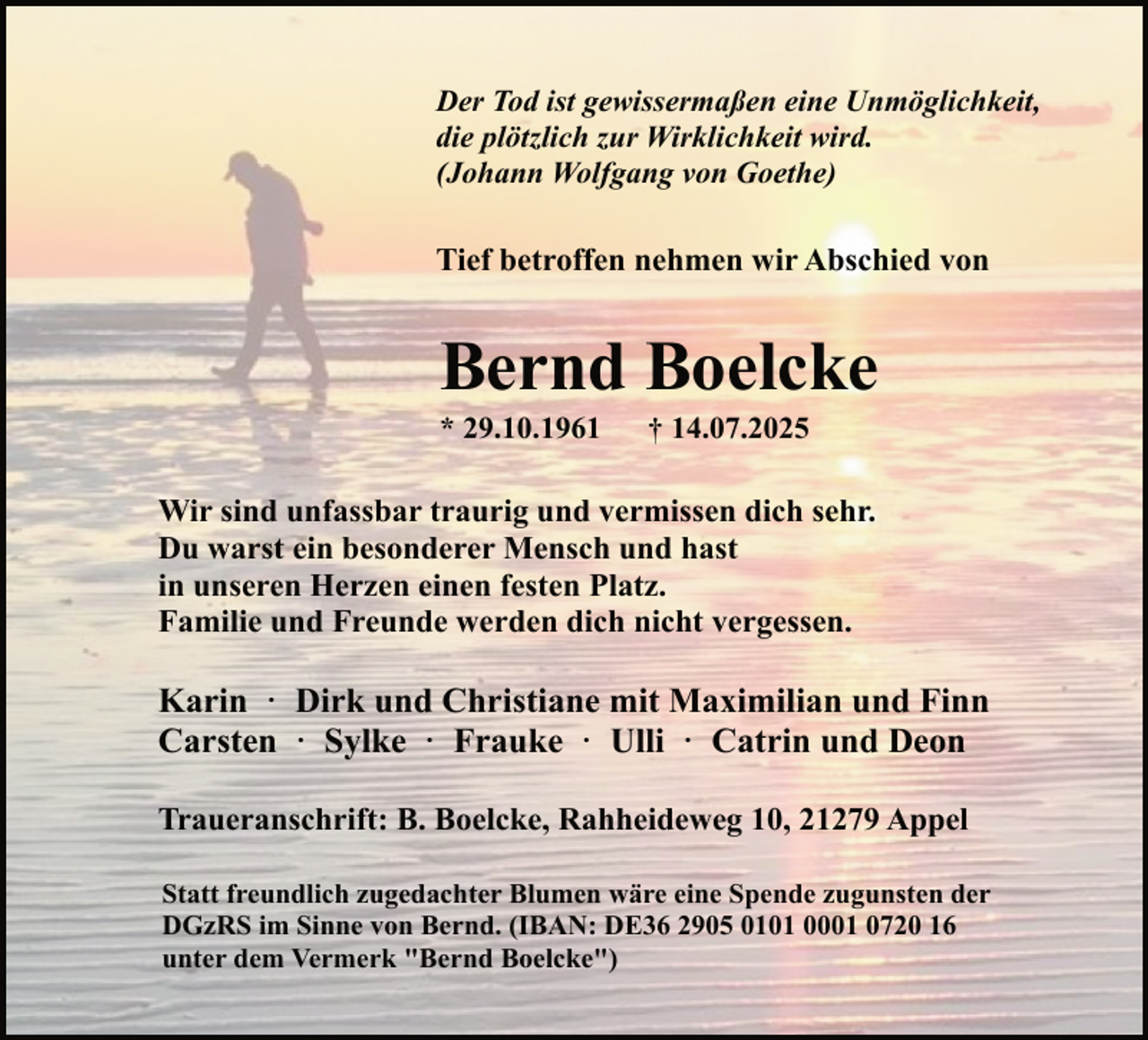 <p>Der Tod ist gewissermaßen eine Unmöglichkeit,<br />die plötzlich zur Wirklichkeit wird.<br />(Johann Wolfgang von Goethe)</p><p>Tief betroffen nehmen wir Abschied von</p><p>Bernd Boelcke<br />* 29.10.1961</p><p>† 14.07.2025</p><p>Wir sind unfassbar traurig und vermissen dich sehr.<br />Du warst ein besonderer Mensch und hast<br />in unseren Herzen einen festen Platz.<br />Familie und Freunde werden dich nicht vergessen.</p><p>Karin · Dirk und Christiane mit Maximilian und Finn<br />Carsten · Sylke · Frauke · Ulli · Catrin und Deon<br />Traueranschrift: B. Boelcke, Rahheideweg 10, 21279 Appel<br />Statt freundlich zugedachter Blumen wäre eine Spende zugunsten der<br />DGzRS im Sinne von Bernd. (IBAN: DE36 2905 0101 0001 0720 16<br />unter dem Vermerk "Bernd Boelcke")</p>
