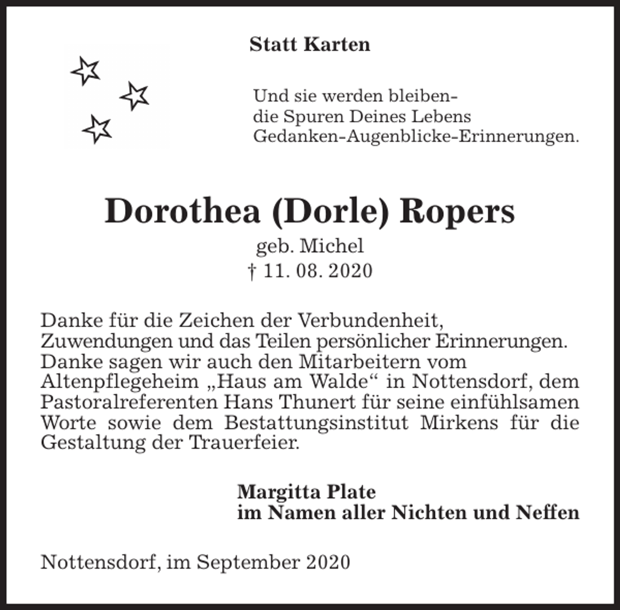 <p>Statt Karten<br />Und sie werden bleiben-<br />die Spuren Deines Lebens<br />Gedanken-Augenblicke-Erinnerungen.</p>
<p>Dorothea (Dorle) Ropers<br />geb. Michel<br />† 11. 08. 2020<br />Danke für die Zeichen der Verbundenheit,<br />Zuwendungen und das Teilen persönlicher Erinnerungen.<br />Danke sagen wir auch den Mitarbeitern vom<br />Altenpflegeheim „Haus am Walde“ in Nottensdorf, dem Pastoralreferenten Hans Thunert für seine einfühlsamen Worte sowie dem Bestattungsinstitut Mirkens für die Gestaltung der Trauerfeier.<br />Margitta Plate<br />im Namen aller Nichten und Neffen<br />Nottensdorf, im September 2020</p>