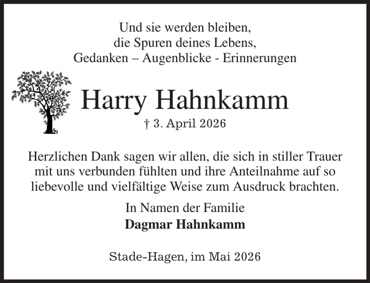 <p>Und sie werden bleiben,<br />die Spuren deines Lebens,<br />Gedanken - Augenblicke - Erinnerungen<br />Harry Hahnkamm<br />† 3. April 2026<br />Herzlichen Dank sagen wir allen, die sich in stiller Trauer<br />mit uns verbunden fühlten und ihre Anteilnahme auf so liebevolle und vielfältige Weise zum Ausdruck brachten.<br />In Namen der Familie<br />Dagmar Hahnkamm<br />Stade-Hagen, im Mai 2026</p>