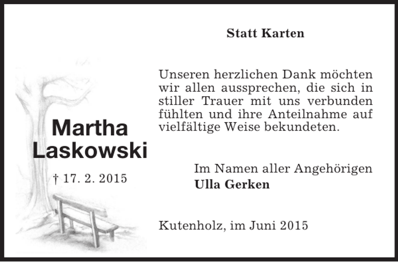 <p>Martha<br />Laskowski<br />† 17. 2. 2015<br />Statt Karten<br />Unseren herzlichen Dank möchten wir allen aussprechen, die sich in stiller Trauer mit uns verbunden fühlten und ihre Anteilnahme auf vielfältige Weise bekundeten.<br />Im Namen aller Angehörigen<br />Ulla Gerken<br />Kutenholz, im Juni 2015</p>