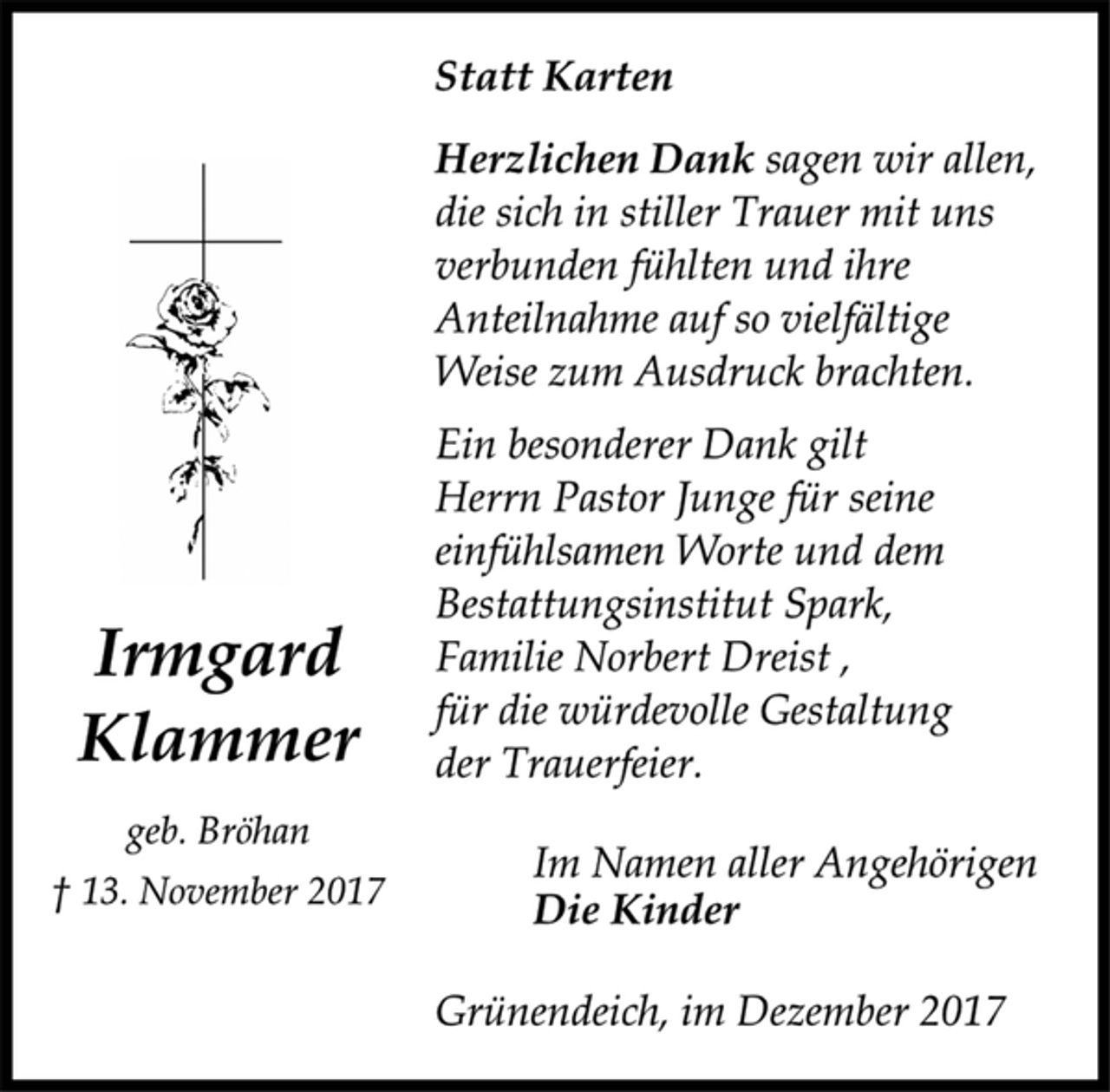 <p>Irmgard<br />Klammer<br />geb. Bröhan<br />† 13. November 2017<br />Statt Karten<br />Herzlichen Dank sagen wir allen,<br />die sich in stiller Trauer mit uns<br />verbunden fühlten und ihre<br />Anteilnahme auf so vielfältige<br />Weise zum Ausdruck brachten.<br />Ein besonderer Dank gilt<br />Herrn Pastor Junge für seine<br />einfühlsamen Worte und dem<br />Bestattungsinstitut Spark,<br />Familie Norbert Dreist ,<br />für die würdevolle Gestaltung<br />der Trauerfeier.<br />Im Namen aller Angehörigen<br />Die Kinder<br />Grünendeich, im Dezember 2017</p>