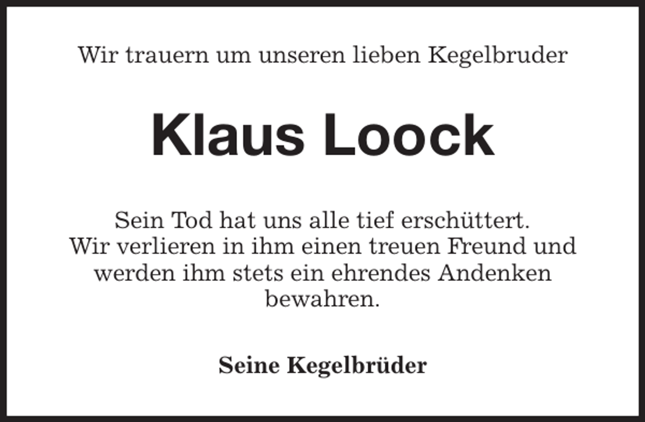 <p>Wir trauern um unseren lieben Kegelbruder<br />Klaus Loock<br />Sein Tod hat uns alle tief erschüttert.<br />Wir verlieren in ihm einen treuen Freund und werden ihm stets ein ehrendes Andenken<br />bewahren.<br />Seine Kegelbrüder</p>
