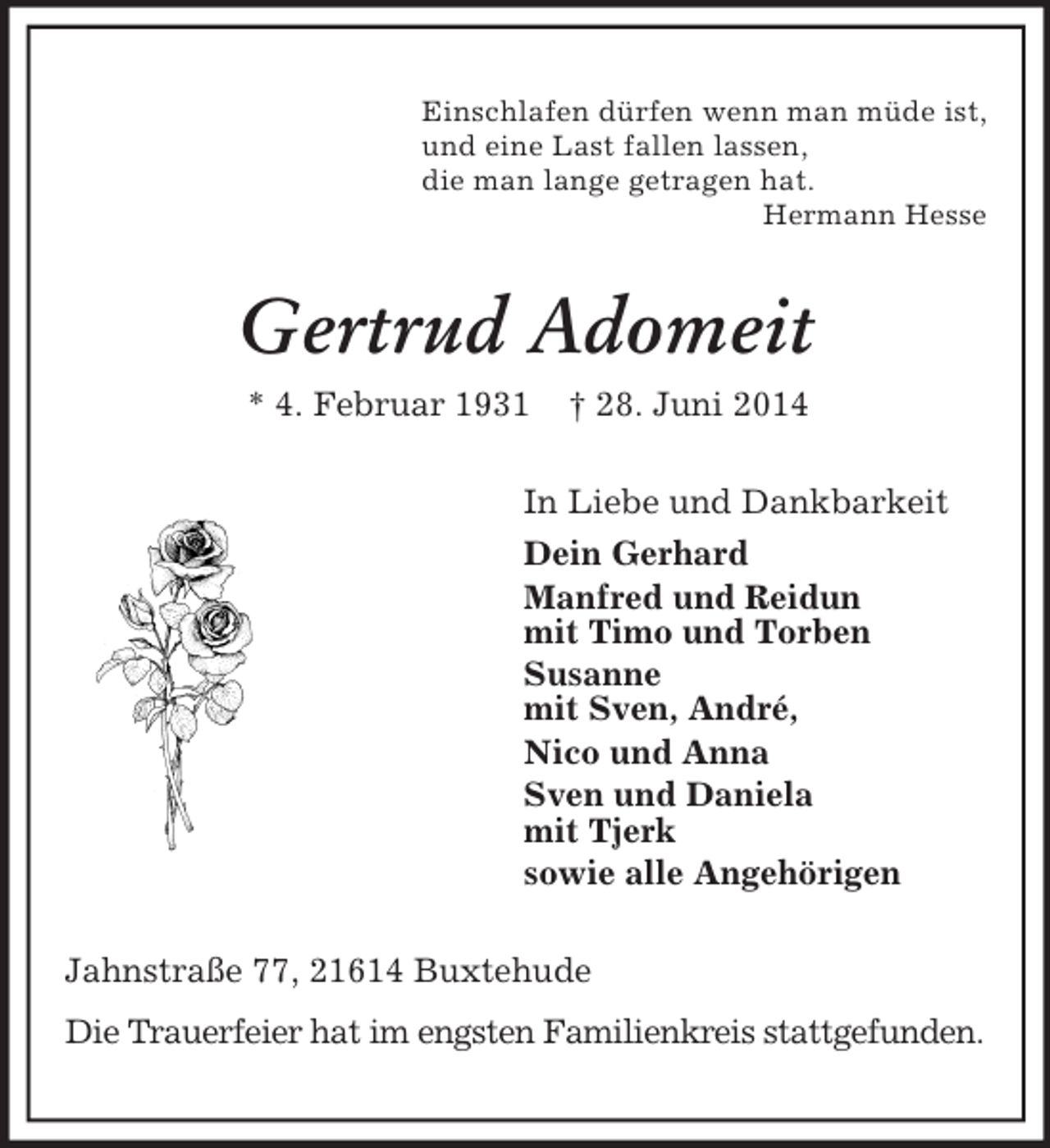 <p>Einschlafen dürfen wenn man müde ist,<br />und eine Last fallen lassen,<br />die man lange getragen hat.<br />Hermann Hesse<br />Gertrud Adomeit<br />* 4. Februar 1931 † 28. Juni 2014<br />In Liebe und Dankbarkeit<br />Dein Gerhard<br />Manfred und Reidun<br />mit Timo und Torben<br />Susanne<br />mit Sven, André,<br />Nico und Anna<br />Sven und Daniela<br />mit Tjerk<br />sowie alle Angehörigen<br />Jahnstraße 77, 21614 Buxtehude<br />Die Trauerfeier hat im engsten Familienkreis stattgefunden.</p>
