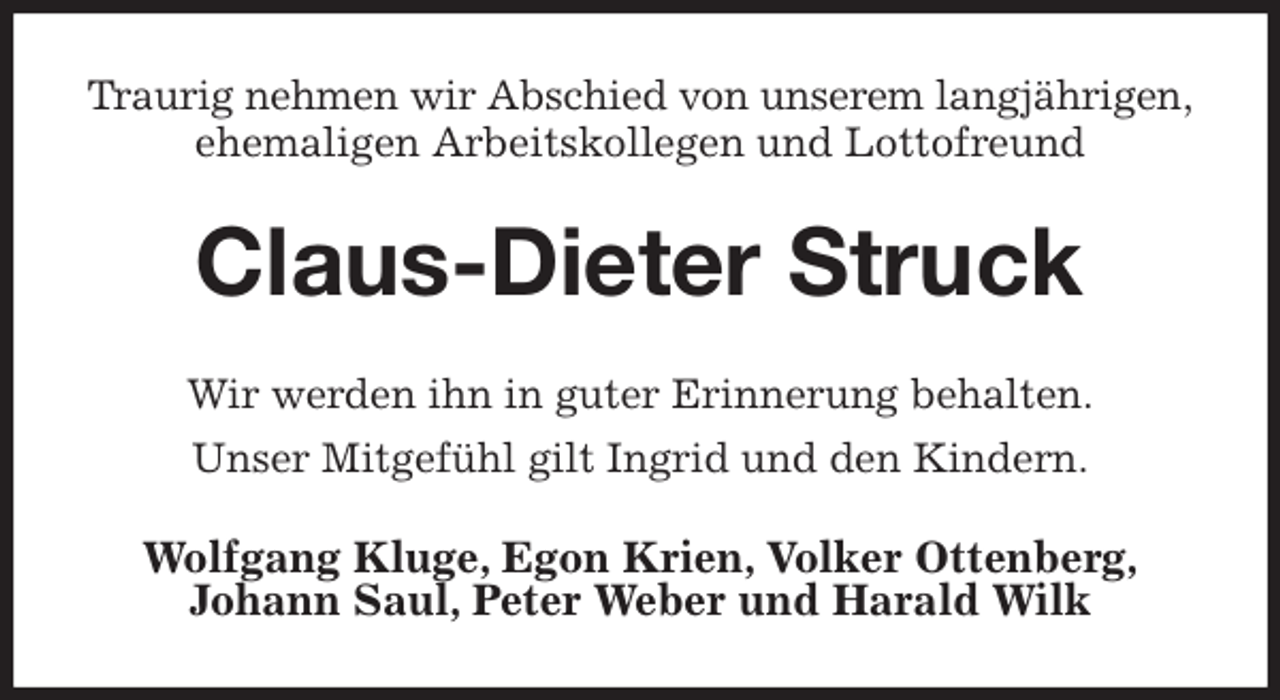 <p>Traurig nehmen wir Abschied von unserem langjährigen,<br />ehemaligen Arbeitskollegen und Lottofreund<br />Claus-Dieter Struck<br />Wir werden ihn in guter Erinnerung behalten.<br />Unser Mitgefühl gilt Ingrid und den Kindern.<br />Wolfgang Kluge, Egon Krien, Volker Ottenberg,<br />Johann Saul, Peter Weber und Harald Wilk</p>